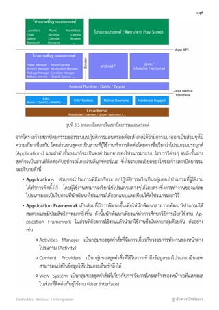 โปรแกรมพื้นฐานแอนดรอยด์
Launcher2 Phone AlarmClock
Email Settings Camera
Gallery Calendar Browser
Bluetooth Contacts ...
โปรแกรมพื้นฐานแอนดรอยด์
Power Manager Mount Service
Activity Manager Notiﬁcation Manager
Package Manager Location Manager
Battery Service Search Service ....
android.*
Libs
Bionic / OpenGL / WebKit / ...
Init / Toolbox Native Daenons Hardware Support
โปรแกรมประยุกต์ (พัฒนา/จาก Play Store)
java.*
(Apache Harmony)
Android Runtime / Dalvik / Zygote
Linux Kernel
Wakelocks / lowmem / binder / ashmem / ...
App API
Java Native
Interface
Binder
รูปที่ 5.3 รายละเอียดภายในสถาปัตยกรรมแอนดรอยด์
จากโครงสร้างสถาปัตยกรรมของระบบปฏิบัติการแอนดรอยด์จะสังเกตได้ว่ามีการแบ่งออกเป็นส่วนๆที่มี
ความเกี่ยวเนื่องกัน โดยส่วนบนสุดจะเป็นส่วนที่ผู้ใช้งานทำการติดต่อโดยตรงซึ่งเรียกว่าโปรแกรมประยุกต์
(Applications) และลำดับชั้นลงมาก็จะเป็นองค์ประกอบของโปรแกรมระบบ ไลบรารีต่างๆ จนถึงชั้นล่าง
สุดก็จะเป็นส่วนที่ติดต่อกับอุปกรณ์โดยผ่านลีนุกซ์คอร์เนล ซึ่งในรายละเอียดของโครงสร้างสถาปัตยกรรม
จะอธิบายดังนี้
• Applications  ส่วนของโปรแกรมที่มีมากับระบบปฏิบัติการหรือเป็นกลุ่มของโปรแกรมที่ผู้ใช้งาน
ได้ทำการติดตั้งไว้ โดยผู้ใช้งานสามารถเรียกใช้โปรแกรมต่างๆได้โดยตรงซึ่งการทำงานของแต่ละ
โปรแกรมจะเป็นไปตามที่นักพัฒนาโปรแกรมได้ออกแบบและเขียนโค้ดโปรแกรมเอาไว้
• Application Framework เป็นส่วนที่มีการพัฒนาขึ้นเพื่อให้นักพัฒนาสามารถพัฒนาโปรแกรมได้
สะดวกและมีประสิทธิภาพมากยิ่งขึ้น ดังนั้นนักพัฒนาเพียงแค่ทำการศึกษาวิธีการเรียกใช้งาน Ap-
plication Framework ในส่วนที่ต้องการใช้งานแล้วนำมาใช้งานซึ่งมีหลายกลุ่มด้วยกัน ตัวอย่าง
เช่น
o Activities Manager เป็นกลุ่มของชุดคำสั่งที่จัดการเกี่ยวกับวงจรการทำงานของหน้าต่าง
โปรแกรม (Activity)
o Content Providers เป็นกลุ่มของชุดคำสั่งที่ใช้ในการเข้าถึงข้อมูลของโปรแกรมอื่นและ
สามารถแบ่งปันข้อมูลให้โปรแกรมอื่นเข้าถึงได้
o View System เป็นกลุ่มของชุดคำสั่งที่เกี่ยวกับการจัดการโครงสร้างของหน้าจอที่แสดงผล
ในส่วนที่ติดต่อกับผู้ใช้งาน (User Interface)
248
Embedded Android Development สู่เส้นทางนักพัฒนา
 