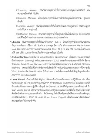 o Telephony Manager เป็นกลุ่มของชุดคำสั่งที่ใช้ในการเข้าถึงข้อมูลด้านโทรศัพท์ เช่น
หมายเลขโทรศัพท์ เป็นต้น
o Resource Manager เป็นกลุ่มของชุดคำสั่งในการเข้าถึงข้อมูลที่เป็นข้อความ, รูปภาพ
เป็นต้น
o Location Manager เป็นกลุ่มของชุดคำสั่งที่เกี่ยวกับตำแหน่งทางภูมิศาตร์ ที่ระบบปฏิบัติ
การได้รับค่าจากอุปกรณ์
o Notiﬁcation Manager เป็นกลุ่มของชุดคำสั่งที่จะถูกเรียกใช้เมื่อโปรแกรม ต้องการแสดง
ผลให้กับผู้ใช้งาน ผ่านทางแถบสถานะ(Status Bar) ของหน้าจอ
• Libraries  เป็นส่วนของชุดคำสั่งที่พัฒนาด้วยภาษา C/C++ โดยแบ่งชุดคำสั่งออกเป็นกลุ่มตาม
วัตถุประสงค์ของการใช้งาน เช่น Surface Manage จัดการเกี่ยวกับการแสดงผล, Media Frame-
work จัดการเกี่ยวกับการการแสดงภาพและเสียง, Open GL | ES และ SGL จัดการเกี่ยวกับภาพ
3มิติ และ 2มิติ, SQLite จัดการเกี่ยวกับระบบฐานข้อมูล เป็นต้น
• Android Runtime จะมี Dalvik Virtual Machine ที่ถูกออกแบบมา เพื่อให้ทำงานบนอุปกรณ์ที่
มีหน่วยความจำ (Memory), หน่วยประมวลผลกลาง (CPU) และพลังงาน (Battery)ที่จำกัด ซึ่งการ
ทำงานของ Dalvik Virtual Machine จะทำการแปลงไฟล์ที่ต้องการทำงาน ไปเป็นไฟล์ .DEX ก่อน
การทำงาน เหตุผลก็เพื่อให้มีประสิทธิภาพเพิ่มขึ้นเมื่อใช้งานกับหน่วยประมวลผลกลางที่มีความเร็ว
ไม่มาก ส่วนต่อมาคือ Core Libraries ที่เป็นส่วนรวบรวมคำสั่งและชุดคำสั่งสำคัญๆซึ่งถูกเขียนด้วย
ภาษาจาวา (Java Language)
• Linux Kernel  เป็นส่วนหัวใจสำคัญในการจัดการกับบริการหลักของระบบปฏิบัติการ เช่น เรื่อง
หน่วยความจำ พลังงาน ติดต่อกับอุปกรณ์ต่างๆ ความปลอดภัย ระบบเครือข่าย โดยแอนดรอยด์ได้
นำเอาส่วนนี้มาจากระบบปฏิบัติการลีนุกซ์ 2.6 (Kernel 2.6.24) ที่ได้ถูกออกแบบมาเป็นอย่างดี ถ้า
จะนำ vanilla kernel ให้สามารถทำงานบนระบบปฏิบัติการแอนดรอยด์ได้นั้น เป็นเรื่องไม่ง่ายนัก
สำหรับนักพัฒนาระบบสมองกลฝังตัว ดังนั้นทางกูเกิลจึงได้เตรียมซอร์สโค้ดและเคอร์เนลพื้นฐาน
ภายใต้โปรเจ็คชื่อว่า AOSP (Android Open Source Project) เพื่อเป็นแนวทางให้นักพัฒนา
สามารถพัฒนาได้สะดวกยิ่งขึ้น
249
Embedded Android Development สู่เส้นทางนักพัฒนา
 