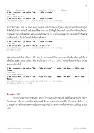 bin Documents git one.txt Public Videos
$ ls test.txt && echo "OK... File exists"
test.txt
OK... File exists
$ ls mail.txt && echo "OK... File exists"
ls: cannot access mail.txt: No such file or directory
จากคำสั่งข้างต้น ไฟล์ test.txt มีอยู่ในไดเรกทอรีจึงทำให้ระบบปฏิบัติการลีนุกซ์คืนค่ากลับมาเป็นศูนย์
คำสั่งถัดไปจึงทำงานต่อได้ แต่ในขณะที่ไฟล์ mail.txt ไม่ได้อยู่ในไดเรกทอรี แสดงถึงการทำงานล้มเหลว
ทำให้ไม่มีการทำคำสั่งตัวถัดไป แต่หากใช้ตัวดำเนินการ ‘||’ คำสั่งถัดมาจะถูกทำงานในกรณีที่คำสั่งแรกมี
การคืนค่ากลับมาไม่เท่ากับศูนย์ ดังตัวอย่างข้างล่าง
$ ls test.txt || echo "OK... File exists"
test.txt
$ ls mail.txt || echo "No File exists"
ls: cannot access mail.txt: No such file or directory
ON File exists
แต่หากต้องการนำตัวดำเนินการ && และ || มาประยุกต์ใช้ในการตรวจสอบเงื่อนไขเหมือนชุดคำสั่ง if
(เงื่อนไข) ..(จริง).. else ..(เท็จ).. หรือ if (เงื่อนไข) ? ..(จริง).. : ..(เท็จ).. ในภาษาโปรแกรมทั่วไป จะมีรูป
แบบการเขียนดังนี้
$ ls test.txt && echo "OK...File exists" || echo "Oh Bad... File not
found"
test.txt
OK...File exists
$ ls mail.txt && echo "OK...File exists" || echo "Oh Bad... File not
found"
ls: cannot access mail.txt: No such file or directory
Oh Bad... File not found
Standard I/O
รายละเอียดขบวนการทำงานของ Shell ในระบบปฏิบัติการลีนุกซ์ จะมีพื้นฐานสำคัญคือ วิธีการ
เชื่อมต่อระหว่างโปรแกรมและสิ่งแวดล้อมของตัวโปรแกรมเองภายในเทอร์มินัล (Terminal) ที่เรียกว่า I/
O ซึ่งรูปข้างล่างนี้เป็นการแสดงการเชื่อมต่อของอุปกรณ์ I/O มาตราฐานพื้นฐานของระบบที่มีอยู่ 3 ชนิด
ได้แก่
25
Embedded Android Development สู่เส้นทางนักพัฒนา
 