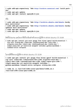 $ sudo add-apt-repository "deb http://archive.canonical.com/ lucid part-
ner"
$ sudo apt-get update
$ sudo apt-get install openjdk-6-jre
หรือ
$ sudo add-apt-repository "deb http://archive.ubuntu.com/ubuntu hardy
main multiverse"
$ sudo add-apt-repository "deb http://archive.ubuntu.com/ubuntu hardy-
updates main multiverse"
$ sudo apt-get update
$ sudo apt-get install openjdk-6-jre
ติดตั้งโปรแกรม และไลบรารีที่เกี่ยวข้องสำหรับระบบปฏิบัติการ 64-bit Ubuntu LTS 10.04
$ sudo apt-get install git-core gnupg flex bison gperf build-essential 
  zip curl zlib1g-dev libc6-dev lib32ncurses5-dev ia32-libs 
  x11proto-core-dev libx11-dev lib32readline5-dev lib32z-dev 
  libgl1-mesa-dev g++-multilib mingw32 tofrodos python-markdown 
  libxml2-utils xsltproc
ในกรณีที่ใช้ระบบปฏิบัติการ 64-bit Ubuntu LTS 12.04
$ sudo apt-get install git gnupg flex bison gperf build-essential 
zip curl libc6-dev libncurses5-dev:i386 x11proto-core-dev 
libx11-dev:i386 libreadline6-dev:i386 libgl1-mesa-glx:i386 
libgl1-mesa-dev g++-multilib mingw32 tofrodos 
python-markdown libxml2-utils xsltproc zlib1g-dev:i386
$ sudo ln -s /usr/lib/i386-linux-gnu/mesa/libGL.so.1
/usr/lib/i386-linux-gnu/libGL.so
253
Embedded Android Development สู่เส้นทางนักพัฒนา
 