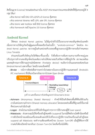 สิทธิ์อนุญาต (License) ของแต่ละส่วนภายใน AOSP สามารถแยกประเภทของลิขสิทธิ์ที่คุ้มครองอยู่ได้ 4
กลุ่ม ได้แก่
•ส่วน Kernel จะมี GNU GPLv2/GPLv3 license คุ้มครอง
•ส่วน external libraries จะมี LGPL และ GPL license คุ้มครอง
•ส่วน bionic และ toolbox จะมี BSD license คุ้มครอง
•ส่วน framework จะมี Apache 2.0 license คุ้มครอง
Android Kernel
โค้ดของ Android Kernel patches ไม่ได้ถูกนำเข้าไปไว้ในระบบกลางของลีนุกซ์คอร์เนลหลัก
เนื่องจากทางบริษัทกูเกิลเป็นผู้ดูแลเองทั้งหมดเรียกในส่วนนี้ว่า “android-common” โดยส่วน An-
droid Kernel patches จะวางอยู่ในตำแหน่งระดับบนของพื้นฐานระบบปฏิบัติการตามข้อกำหนดของ
Linus Torvalds
ส่วนเคอร์เนลที่บริษัทกูเกิลได้พัฒนาขึ้นเองนั้น ก็เพื่อต้องการเพิ่มความสามารถที่ขาดอยู่และ
ปรับปรุงการทำงานของลีนุกซ์คอร์เนลเดิมบางส่วนให้เหมาะสมกับทรัพยากรที่มีอยู่จำกัด สภาพแวดล้อม
และพฤติกรรมการใช้งานอุปกรณ์ชนิดพกพา (Portable device) จนเรียกว่าเป็นแอนดรอยด์เคอร์เนล
(Android Kernel) เฉพาะขึ้นมา โดยมีรายละเอียดดังนี้
•Binder - กลไกการติดต่อสื่อสารระหว่างโปรเซสภายในระบบปฏิบัติการแอนดรอยด์ (Android's
IPC mechanism) ซึ่งได้แรงบันดาลใจมาจากโปรเจค Open Binder
โปรแกรม A โปรแกรม BBinder
Function(Object)
- Marshalling (assembling)
- Relaying
Thread
รูปที่ 5.8 แสดงขั้นตอนการรับส่งข้อมูลระหว่างโปรแกรมผ่าน Binder
•Ashmem (Anonymous Shared Memory) - ทำหน้าที่เป็นตัวจัดสรรพื้นที่ที่ต้องใช้ร่วมกัน
ภายในหน่วยความจำกลาง (Shared memory allocator) โดยจะถอดส่วนพื้นที่ที่ถูกแชร์ไว้ในกรณี
ที่หน่วยความจำเริ่มวิกฤติ
•Logger - ส่วนโปรแกรมไดรเวอร์ที่บันทึกข้อมูลต่างๆจากการใช้งานของผู้ใช้ (user space)
•Wakelocks - ส่วนควบคุมไม่ให้เครื่องเข้าสู่โหมดพัก (suspend) ในกรณีที่พลังงานไฟฟ้าน้อยหรือมี
การพับปิดหน้าจอเหมือนเครื่องคอมพิวเตอร์ทั่วไปที่ระบบปฏิบัติการจะปิดเครื่องแล้วเข้าสู่โหลด
suspend แต่ Wakelocks จะทำงานเพียงแค่ดับหน้าจอ (Screen Turn-Off) เมื่อผู้ใช้ต้องการใช้
งานต่อก็เพียงเปิดหน้าจอกลับมา (Screen Turn-On) โดยที่เครื่องไม่ได้ดับ
258
Embedded Android Development สู่เส้นทางนักพัฒนา
 