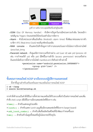 CPU Screen Keyboard
Wakelock
บางส่วน
Wakelock
เต็มรูปแบบ
รูปที่ 5.9 ระดับการควบคุมไม่ให้เครื่องเข้าสู่โหมดพัก
•OOM (Out Of Memory handler) - ตัวจัดการปัญหาในกรณีหน่วยความจำเต็ม โดยจะมีกา
รส่งสัญาณ Triggers ก่อนจะส่งต่อให้เคอร์เนลดำเนินการจัดการ
•Alarm - ตัวนับหน่วยเวลาเพื่อแจ้งเตือน (Android's alarm timer) ซึ่งพัฒนาต่อยอดมาจากตัว
นาฬิกา RTC (Real-time Clock) ของลีนุกซ์คอร์เนลเดิม
•RAM console - ตัวแสดงบันทึกข้อมูลการทำงานของเคอร์เนลภายในโดยการเรียกผ่านไฟล์
/proc/last_kmsg
•Paranoid network - ตัวดูแลจัดการระบบเครือข่ายผ่าน uid (user id) และ pid (process id)
เช่น การกำหนดให้ uid หรือ pid มีสิทธิ์ในการเข้าถึง (access permission) ระบบเครือข่าย
อินเทอร์เน็ตด้วยการตั้งค่าภายในไฟล์ manifest.xml ดังตัวอย่างข้างล่างนี้
<permission name=”android.permission.INTERNET”>
<group gid=”inet” />
</permission>
ขั้นตอนการคอมไพล์ AOSP มาเป็นระบบปฏิบัติการแอนดรอยด์
ตั้งค่าพื้นฐานสำหรับเตรียมพร้อมสภาพแวดล้อมในการคอมไพล์ AOSP
$ cd ~/aosp
$ source build/envsetup.sh
จากคำสั่งด้านบนเป็นคำสั่งใช้ในการตั้งค่าสภาพแวดล้อมให้กับระบบเพื่อจำเป็นต่อการคอมไพล์ และเพิ่ม
คำสั่ง shell script เพื่อใช้ในการเลือกแพลมฟอร์ตที่ต้องการ เช่น
• hmm() - สำหรับแสดงมนูช่วยเหลือ
• lunch() - สำหรับแสดง lunch เมนูเพื่อเลือกแพลมฟอร์ตที่ต้องการ (target board)
• add_lunch_combo() - สำหรับเพิ่มชื่อผลิตภัณฑ์ใหม่ที่นักพัฒนากำหนดขึ้นเอง
• mm() - สำหรับสร้างโมดูลทั้งหมดที่อยู่ในไดเรกทอรีปัจจุบัน
259
Embedded Android Development สู่เส้นทางนักพัฒนา
 