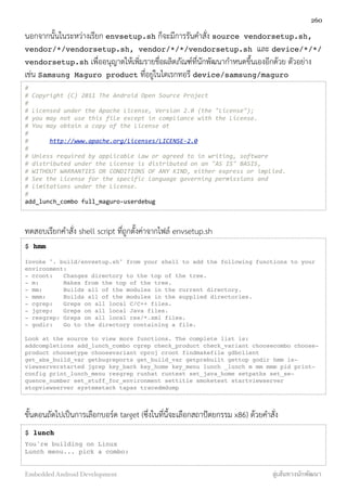 นอกจากนั้นในระหว่างเรียก envsetup.sh ก็จะมีการรันคำสั่ง source vendorsetup.sh,
vendor/*/vendorsetup.sh, vendor/*/*/vendorsetup.sh  และ device/*/*/
vendorsetup.sh เพื่ออนุญาตให้เพิ่มรายชื่อผลิตภัณฑ์ที่นักพัฒนากำหนดขึ้นเองอีกด้วย ตัวอย่าง
เช่น Samsung Maguro product ที่อยู่ในไดเรกทอรี device/samsung/maguro
#
#	
  Copyright	
  (C)	
  2011	
  The	
  Android	
  Open	
  Source	
  Project
#
#	
  Licensed	
  under	
  the	
  Apache	
  License,	
  Version	
  2.0	
  (the	
  "License");
#	
  you	
  may	
  not	
  use	
  this	
  file	
  except	
  in	
  compliance	
  with	
  the	
  License.
#	
  You	
  may	
  obtain	
  a	
  copy	
  of	
  the	
  License	
  at
#
#	
  	
  	
  	
  	
  	
  http://www.apache.org/licenses/LICENSE-­‐2.0
#
#	
  Unless	
  required	
  by	
  applicable	
  law	
  or	
  agreed	
  to	
  in	
  writing,	
  software
#	
  distributed	
  under	
  the	
  License	
  is	
  distributed	
  on	
  an	
  "AS	
  IS"	
  BASIS,
#	
  WITHOUT	
  WARRANTIES	
  OR	
  CONDITIONS	
  OF	
  ANY	
  KIND,	
  either	
  express	
  or	
  implied.
#	
  See	
  the	
  License	
  for	
  the	
  specific	
  language	
  governing	
  permissions	
  and
#	
  limitations	
  under	
  the	
  License.
#	
  
add_lunch_combo	
  full_maguro-­‐userdebug
ทดสอบเรียกคำสั่ง shell script ที่ถูกตั้งค่าจากไฟล์ envsetup.sh
$ hmm
Invoke ". build/envsetup.sh" from your shell to add the following functions to your
environment:
- croot: Changes directory to the top of the tree.
- m: Makes from the top of the tree.
- mm: Builds all of the modules in the current directory.
- mmm: Builds all of the modules in the supplied directories.
- cgrep: Greps on all local C/C++ files.
- jgrep: Greps on all local Java files.
- resgrep: Greps on all local res/*.xml files.
- godir: Go to the directory containing a file.
Look at the source to view more functions. The complete list is:
addcompletions add_lunch_combo cgrep check_product check_variant choosecombo choose-
product choosetype choosevariant cproj croot findmakefile gdbclient
get_abs_build_var getbugreports get_build_var getprebuilt gettop godir hmm is-
viewserverstarted jgrep key_back key_home key_menu lunch _lunch m mm mmm pid print-
config print_lunch_menu resgrep runhat runtest set_java_home setpaths set_se-
quence_number set_stuff_for_environment settitle smoketest startviewserver
stopviewserver systemstack tapas tracedmdump
ขั้นตอนถัดไปเป็นการเลือกบอร์ด target (ซึ่งในที่นี้จะเลือกสถาปัตยกรรม x86) ด้วยคำสั่ง
$ lunch
You're building on Linux
Lunch menu... pick a combo:
260
Embedded Android Development สู่เส้นทางนักพัฒนา
 
