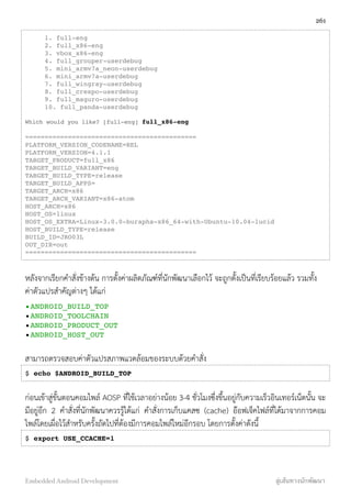 1. full-eng
2. full_x86-eng
3. vbox_x86-eng
4. full_grouper-userdebug
5. mini_armv7a_neon-userdebug
6. mini_armv7a-userdebug
7. full_wingray-userdebug
8. full_crespo-userdebug
9. full_maguro-userdebug
10. full_panda-userdebug
Which would you like? [full-eng] full_x86-eng
============================================
PLATFORM_VERSION_CODENAME=REL
PLATFORM_VERSION=4.1.1
TARGET_PRODUCT=full_x86
TARGET_BUILD_VARIANT=eng
TARGET_BUILD_TYPE=release
TARGET_BUILD_APPS=
TARGET_ARCH=x86
TARGET_ARCH_VARIANT=x86-atom
HOST_ARCH=x86
HOST_OS=linux
HOST_OS_EXTRA=Linux-3.0.0-burapha-x86_64-with-Ubuntu-10.04-lucid
HOST_BUILD_TYPE=release
BUILD_ID=JRO03L
OUT_DIR=out
============================================
หลังจากเรียกคำสั่งข้างต้น การตั้งค่าผลิตภัณฑ์ที่นักพัฒนาเลือกไว้ จะถูกตั้งเป็นที่เรียบร้อยแล้ว รวมทั้ง
ค่าตัวแปรสำคัญต่างๆ ได้แก่
•ANDROID_BUILD_TOP
•ANDROID_TOOLCHAIN
•ANDROID_PRODUCT_OUT
•ANDROID_HOST_OUT
สามารถตรวจสอบค่าตัวแปรสภาพแวดล้อมของระบบด้วยคำสั่ง
$ echo $ANDROID_BUILD_TOP
ก่อนเข้าสู่ขั้นตอนคอมไพล์ AOSP ที่ใช้เวลาอย่างน้อย 3-4 ชั่วโมงซึ่งขึ้นอยู่กับความเร็วอินเทอร์เน็ตนั้น จะ
มีอยู่อีก 2 คำสั่งที่นักพัฒนาควรรู้ได้แก่ คำสั่งการเก็บแคสซ (cache) อ๊อฟเจ็คไฟล์ที่ได้มาจากการคอม
ไพล์โดยเผื่อไว้สำหรับครั้งถัดไปที่ต้องมีการคอมไพล์ใหม่อีกรอบ โดยการตั้งค่าดังนี้
$ export USE_CCACHE=1
261
Embedded Android Development สู่เส้นทางนักพัฒนา
 
