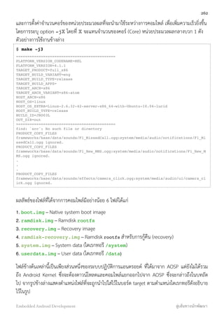 และการตั้งค่าจำนวนคอร์ของหน่วยประมวลผลที่จะนำมาใช้ระหว่างการคอมไพล์ เพื่อเพิ่มความเร็วยิ่งขึ้น
โดยการระบุ option -jX โดยที่ X จะแทนจำนวนของคอร์ (Core) หน่วยประมวลผลกลางบวก 1 ดัง
ตัวอย่างการใช้งานข้างล่าง
$ make -j3
============================================
PLATFORM_VERSION_CODENAME=REL
PLATFORM_VERSION=4.1.1
TARGET_PRODUCT=full_x86
TARGET_BUILD_VARIANT=eng
TARGET_BUILD_TYPE=release
TARGET_BUILD_APPS=
TARGET_ARCH=x86
TARGET_ARCH_VARIANT=x86-atom
HOST_ARCH=x86
HOST_OS=linux
HOST_OS_EXTRA=Linux-2.6.32-42-server-x86_64-with-Ubuntu-10.04-lucid
HOST_BUILD_TYPE=release
BUILD_ID=JRO03L
OUT_DIR=out
============================================
find: `src': No such file or directory
PRODUCT_COPY_FILES
frameworks/base/data/sounds/F1_MissedCall.ogg:system/media/audio/notifications/F1_Mi
ssedCall.ogg ignored.
PRODUCT_COPY_FILES
frameworks/base/data/sounds/F1_New_MMS.ogg:system/media/audio/notifications/F1_New_M
MS.ogg ignored.
.
.
.
PRODUCT_COPY_FILES
frameworks/base/data/sounds/effects/camera_click.ogg:system/media/audio/ui/camera_cl
ick.ogg ignored.
ผลลัพธ์ของไฟล์ที่ได้จากการคอมไพล์มีอย่างน้อย 6 ไฟล์ได้แก่
1. boot.img – Native system boot image
2. ramdisk.img – Ramdisk rootfs
3. recovery.img – Recovery image
4. ramdisk-recovery.img – Ramdisk rootfs สำหรับการกู้คืน (recovery)
5. system.img – System data (ไดเรกทอรี /system)
6. userdata.img – User data (ไดเรกทอรี /data)
ไฟล์ข้างต้นเหล่านี้เป็นเพียงส่วนหนึ่งของระบบปฏิบัติการแอนดรอยด์ ที่ได้มาจาก AOSP แต่ยังไม่ได้รวม
ถึง Android Kernel ซึ่งจะต้องดาวน์โหลดและคอมไพล์แยกออกไปจาก AOSP ซึ่งจะกล่าวถึงในบทถัด
ไป จากรูปข้างล่างแสดงตำแหน่งไฟล์ที่จะถูกนำไปใส่ไว้ในบอร์ด target ตามตำแหน่งไดเรกทอรีดังอธิบาย
ไว้ในรูป
262
Embedded Android Development สู่เส้นทางนักพัฒนา
 