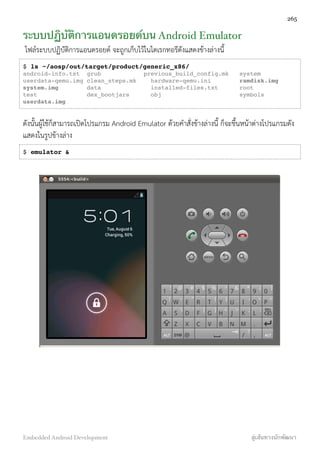 ระบบปฏิบัติการแอนดรอยด์บน Android Emulator
ไฟล์ระบบปฏิบัติการแอนดรอยด์ จะถูกเก็บไว้ในไดเรกทอรีดังแสดงข้างล่างนี้
$ ls ~/aosp/out/target/product/generic_x86/
android-info.txt grub previous_build_config.mk system
userdata-qemu.img clean_steps.mk hardware-qemu.ini ramdisk.img
system.img data installed-files.txt root
test dex_bootjars obj symbols
userdata.img
ดังนั้นผู้ใช้ก็สามารถเปิดโปรแกรม Android Emulator ด้วยคำสั่งข้างล่างนี้ ก็จะขึ้นหน้าต่างโปรแกรมดัง
แสดงในรูปข้างล่าง
$ emulator &
265
Embedded Android Development สู่เส้นทางนักพัฒนา
 