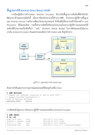 พื้นฐานการใช้ ANDROID DEBUG BRIDGE (ADB)
การเรียนรู้หลักการทำงานของ Android Emulator ถือว่าเป็นพื้นฐานการเริ่มต้นที่ดีสำหรับนัก
พัฒนาทางด้านสมองกลฝังตัวนี้ เนื่องจากมีองค์ประกอบทั้งด้านกราฟฟิก ด้านระบบปฏิบัติการพื้นฐาน
และ Android Kernel รวมถึงการพัฒนาโปรแกรมประยุกต์ ดังนั้นเพื่อให้สามารถเข้าใจโครงสร้าง root
ﬁlesystem ได้โดยละเอียด รวมทั้งสามารถติดตั้งหรือถอนโปรแกรมในระบบปฏิบัติการแอนดรอยด์ได้
จะต้องใช้โปรแกรมเครื่องมือชื่อว่า “adb” (Android Debug Bridge) ในการติดต่อและเข้าสู่ระบบ
ภายใน Android Emulator ดังแสดงรายละเอียดการทำงานของ adb ดังรูปข้างล่าง
รูปที่ 5.11 แสดงกลไกการทำงานของ adb
ตัวอย่างคำสั่งแสดงรายการอุปกรณ์แอนดรอยด์ที่ต่ออยู่กับเครื่อง Host
$ adb devices
* daemon not running. starting it now on port 5037 *
* daemon started successfully *
List of devices attached
emulator-5554 device
การติดต่อเข้าสู่ระบบภายในระบบปฏิบัติการแอนดรอยด์ของ Android Emulator
$ adb shell
# ls -al
drwxr-xr-x root root 2013-08-17 15:11 acct
drwxrwx--- system cache 2013-08-17 15:11 cache
dr-x------ root root 2013-08-17 15:11 config
lrwxrwxrwx root root 2013-08-17 15:11 d -> /sys/kernel/debug
267
Embedded Android Development สู่เส้นทางนักพัฒนา
 
