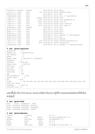 drwxrwx--x system system 2013-08-05 02:01 data
-rw-r--r-- root root 116 1970-01-01 00:00 default.prop
drwxr-xr-x root root 2013-08-17 15:11 dev
lrwxrwxrwx root root 2013-08-17 15:11 etc -> /system/etc
-rwxr-x--- root root 234929 1970-01-01 00:00 init
-rwxr-x--- root root 2344 1970-01-01 00:00 init.goldfish.rc
-rwxr-x--- root root 17057 1970-01-01 00:00 init.rc
-rwxr-x--- root root 1637 1970-01-01 00:00 init.trace.rc
-rwxr-x--- root root 3915 1970-01-01 00:00 init.usb.rc
drwxrwxr-x root system 2013-08-17 15:11 mnt
dr-xr-xr-x root root 2013-08-17 15:11 proc
drwx------ root root 2011-11-14 19:00 root
drwxr-x--- root root 1970-01-01 00:00 sbin
lrwxrwxrwx root root 2013-08-17 15:11 sdcard -> /mnt/sdcard
drwxr-xr-x root root 2013-08-17 15:11 sys
drwxr-xr-x root root 2013-08-04 18:33 system
-rw-r--r-- root root 272 1970-01-01 00:00 ueventd.goldfish.rc
-rw-r--r-- root root 3879 1970-01-01 00:00 ueventd.rc
lrwxrwxrwx root root 2013-08-17 15:11 vendor -> /system/vendor
# cat /proc/cpuinfo
processor : 0
vendor_id : GenuineIntel
cpu family : 6
model : 3
model name : Pentium II (Klamath)
stepping : 3
cpu MHz : 2293.936
cache size : 2048 KB
fdiv_bug : no
hlt_bug : no
f00f_bug : no
coma_bug : no
fpu : yes
fpu_exception : yes
cpuid level : 2
wp : yes
flags : fpu de pse tsc msr pae mce cx8 apic sep pge cmov pat mmx fxsr sse
sse2 pni ssse3
bogomips : 4587.87
clflush size: 32
แสดงพื้นที่ภายใน MTD Device ของระบบไฟล์ภายในระบบปฏิบัติการแอนดรอยด์แต่ละพาร์ทิชั่นด้วย
คำสั่งดังนี้
# cat /proc/mtd
dev: size erasesize name
mtd0: 0f180000 00020000 "system"
mtd1: 0c200000 00020000 "userdata"
mtd2: 04000000 00020000 "cache"
# cat /proc/mounts
rootfs / rootfs ro 0 0
tmpfs /dev tmpfs rw,nosuid,mode=755 0 0
devpts /dev/pts devpts rw,mode=600 0 0
proc /proc proc rw 0 0
sysfs /sys sysfs rw 0 0
tmpfs /mnt/asec tmpfs rw,mode=755,gid=1000 0 0
268
Embedded Android Development สู่เส้นทางนักพัฒนา
 