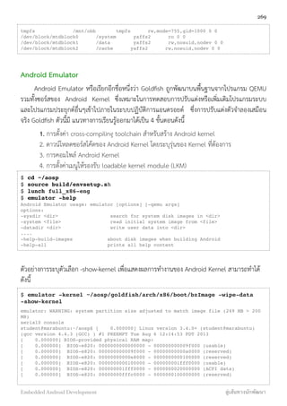 tmpfs /mnt/obb tmpfs rw,mode=755,gid=1000 0 0
/dev/block/mtdblock0 /system yaffs2 ro 0 0
/dev/block/mtdblock1 /data yaffs2 rw,nosuid,nodev 0 0
/dev/block/mtdblock2 /cache yaffs2 rw,nosuid,nodev 0 0
Android Emulator
Android Emulator หรือเรียกอีกชื่อหนึ่งว่า Goldﬁsh ถูกพัฒนาบนพื้นฐานจากโปรแกรม QEMU
รวมทั้งซอร์สของ Android Kernel ซึ่งเหมาะในการทดสอบการปรับแต่งหรือเพิ่มเติมโปรแกรมระบบ
และโปรแกรมประยุกต์อื่นๆเข้าไปภายในระบบปฏิบัติการแอนดรอยด์ ซึ่งการปรับแต่งตัวจำลองเสมือน
จริง Goldﬁsh ตัวนี้มี แนวทางการเรียนรู้ออกมาได้เป็น 4 ขั้นตอนดังนี้
1. การตั้งค่า cross-compiling toolchain สำหรับสร้าง Android kernel
2. ดาวน์โหลดซอร์สโค้ดของ Android Kernel โดยระบุรุ่นของ Kernel ที่ต้องการ
3. การคอมไพล์ Android Kernel
4. การตั้งค่าเมนูให้รองรับ loadable kernel module (LKM)
$ cd ~/aosp
$ source build/envsetup.sh
$ lunch full_x86-eng
$ emulator -help
Android Emulator usage: emulator [options] [-qemu args]
options:
-sysdir <dir> search for system disk images in <dir>
-system <file> read initial system image from <file>
-datadir <dir> write user data into <dir>
....
-help-build-images about disk images when building Android
-help-all prints all help content
ตัวอย่างการระบุตัวเลือก -show-kernel เพื่อแสดงผลการทำงานของ Android Kernel สามารถทำได้
ดังนี้
$ emulator -kernel ~/aosp/goldfish/arch/x86/boot/bzImage -wipe-data
-show-kernel
emulator: WARNING: system partition size adjusted to match image file (249 MB > 200
MB)
serial0 console
student@marabuntu:~/aosp$ [ 0.000000] Linux version 3.4.0+ (student@marabuntu)
(gcc version 4.4.3 (GCC) ) #1 PREEMPT Tue Aug 6 12:14:53 PDT 2013
[ 0.000000] BIOS-provided physical RAM map:
[ 0.000000] BIOS-e820: 0000000000000000 - 000000000009f000 (usable)
[ 0.000000] BIOS-e820: 000000000009f000 - 00000000000a0000 (reserved)
[ 0.000000] BIOS-e820: 00000000000e8000 - 0000000000100000 (reserved)
[ 0.000000] BIOS-e820: 0000000000100000 - 000000001fff0000 (usable)
[ 0.000000] BIOS-e820: 000000001fff0000 - 0000000020000000 (ACPI data)
[ 0.000000] BIOS-e820: 00000000fffc0000 - 0000000100000000 (reserved)
269
Embedded Android Development สู่เส้นทางนักพัฒนา
 