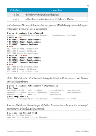 ตัวดำเนินการ รายละเอียด
>> ไฟล์ เปิดไฟล์สำหรับเขียนต่อท้ายจากข้อมูลเดิม
n>&m เปลี่ยนเส้นทางของ File Descriptor (FD) เดิม n ไปที่ใหม่ m
ยกตัวอย่างเช่น การใช้งานการส่งอินพุทจากไฟล์ /etc/passwd ให้กับคำสั่ง grep และการส่งอินพุทจาก
การป้อนข้อความให้กับคำสั่ง sort ดังแสดงข้างล่าง
$ grep -i student < /etc/passwd
student:x:1000:1000:EE-Burapha Student,,,:/home/student:/bin/bash
$ sort << END
> 55233424 Wiroon Sriborrirux
> 55237346 Nayot Kurukitkoson
> 55236477 Panuwat Dankhang
> END
55233424 Wiroon Sriborrirux
55236477 Panuwat Dankhang
55237346 Nayot Kurukitkoson
$ sort -k2 << END
> 55233424 Wiroon Sriborrirux
> 55237346 Nayot Kurukitkoson
> 55236477 Panuwat Dankhang
> END
55237346 Nayot Kurukitkoson
55236477 Panuwat Dankhang
55233424 Wiroon Sriborrirux
เมื่อมีการใช้ตัวดำเนินการ “>” ผลลัพธ์จากคำสั่งจะถูกส่งไปเก็บไว้ในไฟล์ /tmp/results แทนที่จะออก
หน้าจอ ดังตัวอย่างข้างล่าง
$ grep -i student /etc/passwd > /tmp/results
$ ls /tmp/
CRX_75DAF8CB7768 orbit-student ssh-pqdoFN1336 vmware-root-2
hsperfdata_student pulse-Xti8iSZ9STOh VMwareDnD vmware-student
keyring-27UIsq results vmware-root
$ cat /tmp/results
student:x:1000:1000:EE-Burapha Student,,,:/home/student:/bin/bash
ตัวอย่างการใช้คำสั่ง cat เพื่อแสดงข้อมูลภายในไฟล์ จะมีการแสดงข้อความผิดพลาด (Error message)
ออกทางหน้าจอ ถ้าไฟล์นั้นไม่มีอยู่ในไดเรกทอรี
$ cat one.txt two.txt 2>&1
This is the data inside
cat: two.txt: No such file or directory
27
Embedded Android Development สู่เส้นทางนักพัฒนา
 
