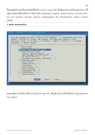 ขั้นตอนสุดท้ายก่อนที่จะคอมไพล์เพื่อสร้าง Kernel image ใหม่ นักพัฒนาสามารถปรับแต่งค่าต่างๆ ที่มี
อยู่ใน เคอร์เนลได้ตามต้องการ ตัวอย่างเช่น Networking support, Device Drivers, Firmware Driv-
ers, File systems, Security options, Cryptographic API, Virtualization, Library routines
เป็นต้น
$ make menuconfig
ทดลองเพิ่มการรองรับการใช้งาน Bluetooth และ NFC เพิ่มเติม โดยการเข้าไปเลือกจากเมนู Network-
ing support
273
Embedded Android Development สู่เส้นทางนักพัฒนา
 