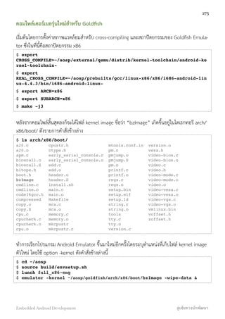 คอมไพล์เคอร์เนลรุ่นใหม่สำหรับ Goldﬁsh
เริ่มต้นโดยการตั้งค่าสภาพแวดล้อมสำหรับ cross-compiling และสถาปัตยกรรมของ Goldﬁsh Emula-
tor ซึ่งในที่นี้คือสถาปัตยกรรม x86
$ export
CROSS_COMPILE=~/aosp/external/qemu/distrib/kernel-toolchain/android-ke
rnel-toolchain-
$ export
REAL_CROSS_COMPILE=~/aosp/prebuilts/gcc/linux-x86/x86/i686-android-lin
ux-4.4.3/bin/i686-android-linux-
$ export ARCH=x86
$ export SUBARCH=x86
$ make -j3
หลังจากคอมไพล์สิ้นสุดลงก็จะได้ไฟล์ kernel image ชื่อว่า “bzImage” เกิดขึ้นอยู่ในไดเรกทอรี arch/
x86/boot/ ดังรายการคำสั่งข้างล่าง
$ ls arch/x86/boot/
a20.c cpustr.h mtools.conf.in version.o
a20.o ctype.h pm.c vesa.h
apm.c early_serial_console.c pmjump.o video-bios.c
bioscall.o early_serial_console.o pmjump.S video-bios.o
bioscall.S edd.c pm.o video.c
bitops.h edd.o printf.c video.h
boot.h header.o printf.o video-mode.c
bzImage header.S regs.c video-mode.o
cmdline.c install.sh regs.o video.o
cmdline.o main.c setup.bin video-vesa.c
code16gcc.h main.o setup.elf video-vesa.o
compressed Makefile setup.ld video-vga.c
copy.o mca.c string.c video-vga.o
copy.S mca.o string.o vmlinux.bin
cpu.c memory.c tools voffset.h
cpucheck.c memory.o tty.c zoffset.h
cpucheck.o mkcpustr tty.o
cpu.o mkcpustr.c version.c
ทำการเรียกโปรแกรม Android Emulator ขึ้นมาใหม่อีกครั้งโดยระบุตำแหน่งที่เก็บไฟล์ kernel image
ตัวใหม่ โดยใช้ option -kernel ดังคำสั่งข้างล่างนี้
$ cd ~/aosp
$ source build/envsetup.sh
$ lunch full_x86-eng
$ emulator -kernel ~/aosp/goldfish/arch/x86/boot/bzImage -wipe-data &
275
Embedded Android Development สู่เส้นทางนักพัฒนา
 