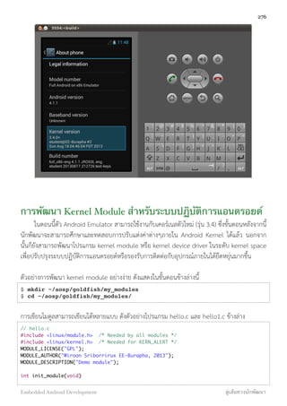 การพัฒนา Kernel Module สำหรับระบบปฏิบัติการแอนดรอยด์
ในตอนนี้ตัว Android Emulator สามารถใช้งานกับเคอร์เนลตัวใหม่ (รุ่น 3.4) ซึ่งขั้นตอนหลังจากนี้
นักพัฒนาจะสามารถศึกษาและทดสอบการปรับแต่งค่าต่างๆภายใน Android Kernel ได้แล้ว นอกจาก
นั้นก็ยังสามารถพัฒนาโปรแกรม kernel module หรือ kernel device driver ในระดับ kernel space
เพื่อปรับปรุงระบบปฏิบัติการแอนดรอยด์หรือรองรับการติดต่อกับอุปกรณ์ภายในได้ยืดหยุ่นมากขึ้น
ตัวอย่างการพัฒนา kernel module อย่างง่าย ดังแสดงในขั้นตอนข้างล่างนี้
$ mkdir ~/aosp/goldfish/my_modules
$ cd ~/aosp/goldfish/my_modules/
การเขียนโมดูลสามารถเขียนได้หลายแบบ ดังตัวอย่างโปรแกรม hello.c และ hello1.c ข้างล่าง
// hello.c
#include <linux/module.h> /* Needed by all modules */
#include <linux/kernel.h> /* Needed for KERN_ALERT */
MODULE_LICENSE("GPL");
MODULE_AUTHOR("Wiroon Sriborrirux EE-Burapha, 2013");
MODULE_DESCRIPTION("Demo module");
int init_module(void)
276
Embedded Android Development สู่เส้นทางนักพัฒนา
 