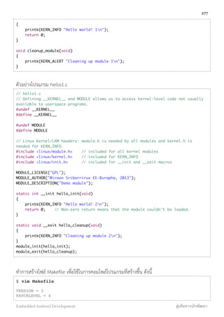 {
printk(KERN_INFO "Hello world! 1n");
return 0;
}
void cleanup_module(void)
{
printk(KERN_ALERT "Cleaning up module 1n");
}
ตัวอย่างโปรแกรม hello1.c
// hello1.c
// Defining __KERNEL__ and MODULE allows us to access kernel-level code not usually
available to userspace programs.
#undef __KERNEL__
#define __KERNEL__
#undef MODULE
#define MODULE
// Linux Kernel/LKM headers: module.h is needed by all modules and kernel.h is
needed for KERN_INFO.
#include <linux/module.h> // included for all kernel modules
#include <linux/kernel.h> // included for KERN_INFO
#include <linux/init.h> // included for __init and __exit macros
MODULE_LICENSE("GPL");
MODULE_AUTHOR("Wiroon Sriborrirux EE-Burapha, 2013");
MODULE_DESCRIPTION("Demo module");
static int __init hello_init(void)
{
printk(KERN_INFO "Hello world! 2n");
return 0; // Non-zero return means that the module couldn't be loaded.
}
static void __exit hello_cleanup(void)
{
printk(KERN_INFO "Cleaning up module 2n");
}
module_init(hello_init);
module_exit(hello_cleanup);
ทำการสร้างไฟล์ Makeﬁle เพื่อใช้ในการคอมไพล์โปรแกรมที่สร้างขึ้น ดังนี้
$ vim Makefile
VERSION = 3
PATCHLEVEL = 4
277
Embedded Android Development สู่เส้นทางนักพัฒนา
 
