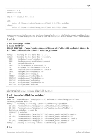SUBLEVEL = 0
EXTRAVERSION=
obj-m += hello.o hello1.o
all:
make -C /home/student/aosp/goldfish/ M=$(PWD) modules
clean:
make -C /home/student/aosp/goldfish/ M=$(PWD) clean
ก่อนจะทำการคอมไพล์โมดูล hello จำเป็นจะต้องคอมไพล์ Kernel เพื่อให้พร้อมสำหรับการใช้งานโมดูล
ด้วยคำสั่ง
$ cd ~/aosp/goldfish/
$ make ARCH=x86
CROSS_COMPILE=~/aosp/prebuilts/gcc/linux-x86/x86/i686-android-linux-4.
4.3/bin/i686-android-linux- modules_prepare
make[1]: Nothing to be done for `all'.
make[1]: Nothing to be done for `relocs'.
CHK include/linux/version.h
CHK include/generated/utsrelease.h
CC kernel/bounds.s
GEN include/generated/bounds.h
CC arch/x86/kernel/asm-offsets.s
GEN include/generated/asm-offsets.h
CALL scripts/checksyscalls.sh
CC scripts/mod/empty.o
MKELF scripts/mod/elfconfig.h
HOSTCC scripts/mod/file2alias.o
HOSTCC scripts/mod/modpost.o
HOSTCC scripts/mod/sumversion.o
HOSTLD scripts/mod/modpost
เริ่มการคอมไพล์ kernel module ที่ได้สร้างไว้ (hello.c)
$ cd ~/aosp/goldfish/my_modules/
$ make
make -C /home/student/aosp/goldfish/ M=/home/student/aosp/goldfish-
/custom_modules modules
make[1]: Entering directory `/home/student/aosp/goldfish'
CC [M] /home/student/aosp/goldfish/custom_modules/hello.o
CC [M] /home/student/aosp/goldfish/custom_modules/hello1.o
Building modules, stage 2.
MODPOST 2 modules
CC /home/student/aosp/goldfish/custom_modules/hello.mod.o
LD [M] /home/student/aosp/goldfish/custom_modules/hello.ko
CC /home/student/aosp/goldfish/custom_modules/hello1.mod.o
LD [M] /home/student/aosp/goldfish/custom_modules/hello1.ko
make[1]: Leaving directory `/home/student/aosp/goldfish'
$ ls
278
Embedded Android Development สู่เส้นทางนักพัฒนา
 