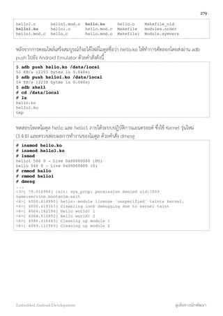 hello1.c hello1.mod.o hello.ko hello.o Makefile_old
hello1.ko hello1.o hello.mod.c Makefile modules.order
hello1.mod.c hello.c hello.mod.o Makefile1 Module.symvers
หลังจากการคอมไพล์เสร็จสมบูรณ์ก็จะได้ไฟล์โมดูลชื่อว่า hello.ko ให้ทำการคัดลอกโดยส่งผ่าน adb
push ไปยัง Android Emulator ด้วยคำสั่งดังนี้
$ adb push hello.ko /data/local
52 KB/s (2203 bytes in 0.040s)
$ adb push hello1.ko /data/local
54 KB/s (2238 bytes in 0.040s)
$ adb shell
# cd /data/local
# ls
hello.ko
hello1.ko
tmp
ทดสอบโหลดโมดูล hello และ hello1 ภายใต้ระบบปฏิบัติการแอนดรอยด์ ซึ่งใช้ Kernel รุ่นใหม่
(3.4.0) และตรวจสอบผลการทำงานของโมดูล ด้วยคำสั่ง dmesg
# insmod hello.ko
# insmod hello1.ko
# lsmod
hello1 506 0 - Live 0x00000000 (PO)
hello 540 0 - Live 0x00000000 (O)
# rmmod hello
# rmmod hello1
# dmesg
...
<3>[ 79.016988] init: sys_prop: permission denied uid:1003
name:service.bootanim.exit
<4>[ 4000.418990] hello: module license 'unspecified' taints kernel.
<4>[ 4000.419343] Disabling lock debugging due to kernel taint
<6>[ 4064.182198] Hello world! 1
<6>[ 4068.910892] Hello world! 2
<6>[ 4086.416483] Cleaning up module 1
<6>[ 4089.112969] Cleaning up module 2
279
Embedded Android Development สู่เส้นทางนักพัฒนา
 