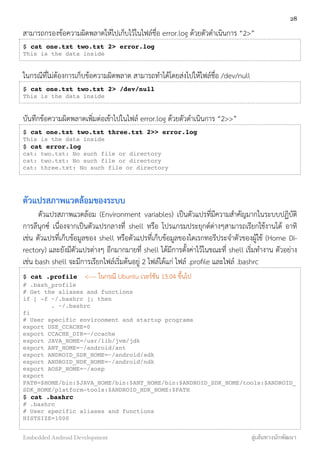 สามารถกรองข้อความผิดพลาดให้ไปเก็บไว้ในไฟล์ชื่อ error.log ด้วยตัวดำเนินการ “2>”
$ cat one.txt two.txt 2> error.log
This is the data inside
ในกรณีที่ไม่ต้องการเก็บข้อความผิดพลาด สามารถทำได้โดยส่งไปให้ไฟล์ชื่อ /dev/null
$ cat one.txt two.txt 2> /dev/null
This is the data inside
บันทึกข้อความผิดพลาดเพิ่มต่อเข้าไปในไฟล์ error.log ด้วยตัวดำเนินการ “2>>”
$ cat one.txt two.txt three.txt 2>> error.log
This is the data inside
$ cat error.log
cat: two.txt: No such file or directory
cat: two.txt: No such file or directory
cat: three.txt: No such file or directory
ตัวแปรสภาพแวดล้อมของระบบ
ตัวแปรสภาพแวดล้อม (Environment variables) เป็นตัวแปรที่มีความสำคัญมากในระบบปฏิบัติ
การลีนุกซ์ เนื่องจากเป็นตัวแปรกลางที่ shell หรือ โปรแกรมประยุกต์ต่างๆสามารถเรียกใช้งานได้ อาทิ
เช่น ตัวแปรที่เก็บข้อมูลของ shell หรือตัวแปรที่เก็บข้อมูลของไดเรกทอรีประจำตัวของผู้ใช้ (Home Di-
rectory) และยังมีตัวแปรต่างๆ อีกมากมายที่ shell ได้มีการตั้งค่าไว้ในขณะที่ shell เริ่มทำงาน ตัวอย่าง
เช่น bash shell จะมีการเรียกไฟล์เริ่มต้นอยู่ 2 ไฟล์ได้แก่ ไฟล์ .proﬁle และไฟล์ .bashrc
$ cat .profile <---- ในกรณี Ubuntu เวอร์ชัน 13.04 ขึ้นไป
# .bash_profile
# Get the aliases and functions
if [ -f ~/.bashrc ]; then
. ~/.bashrc
fi
# User specific environment and startup programs
export USE_CCACHE=0
export CCACHE_DIR=~/ccache
export JAVA_HOME=/usr/lib/jvm/jdk
export ANT_HOME=~/android/ant
export ANDROID_SDK_HOME=~/android/sdk
export ANDROID_NDK_HOME=~/android/ndk
export AOSP_HOME=~/aosp
export
PATH=$HOME/bin:$JAVA_HOME/bin:$ANT_HOME/bin:$ANDROID_SDK_HOME/tools:$ANDROID_
SDK_HOME/platform-tools:$ANDROID_NDK_HOME:$PATH
$ cat .bashrc
# .bashrc
# User specific aliases and functions
HISTSIZE=1000
28
Embedded Android Development สู่เส้นทางนักพัฒนา
 