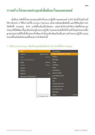 การสร้างโปรแกรมประยุกต์เพื่อฝังลงในแอนดรอยด์
เมื่อต้องการติดตั้งโปรแกรมประยุกต์สำหรับระบบปฏิบัติการแอนดรอยด์ (.APK) โดยทั่วไปแล้วจะมี
วิธีการด้วยกัน 2 วิธีคือการนำขึ้น Google PlayStore แล้วดาวน์โหลดเพื่อติดตั้ง และวิธีที่สองคือการนำ
ไฟล์ติดตั้ง (นามสกุล .APK) มาติดตั้งลงในเครื่องโดยตรง แต่อย่างไรก็ตามถ้าต้องการติดตั้งโปรแกรม
ประยุกต์ที่ได้พัฒนาขึ้นมาฝังลงไปอยู่ในระบบปฏิบัติการแอนดรอยด์เพื่อให้เป็นหนึ่งในชุดโปรแกรมพื้น
ฐานของอุปกรณ์ยี่ห้อนั้นตั้งแต่แรกนักพัฒนาจำเป็นจะต้องจัดเตรียมตั้งแต่การสร้างระบบปฏิบัติการแอน
ดรอยด์ตั้งแต่เริ่มต้นโดยจะมีขั้นตอนการทำดังต่อไปนี้
1. เปิดโปรแกรม Eclipse เพื่อสร้างแอพพลิเคชั่นอย่างง่าย โดยตั้งชื่อว่า MyApp
280
Embedded Android Development สู่เส้นทางนักพัฒนา
 