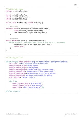 // MainActivity.java
package com.example.myapp;
import android.os.Bundle;
import android.app.Activity;
import android.view.Menu;
public class MainActivity extends Activity {
@Override
protected void onCreate(Bundle savedInstanceState) {
super.onCreate(savedInstanceState);
setContentView(R.layout.activity_main);
}
@Override
public boolean onCreateOptionsMenu(Menu menu) {
// Inflate the menu; this adds items to the action bar if it is present.
getMenuInflater().inflate(R.menu.main, menu);
return true;
}
}
// activity_main.xml
<RelativeLayout xmlns:android="http://schemas.android.com/apk/res/android"
xmlns:tools="http://schemas.android.com/tools"
android:layout_width="match_parent"
android:layout_height="match_parent"
android:paddingBottom="@dimen/activity_vertical_margin"
android:paddingLeft="@dimen/activity_horizontal_margin"
android:paddingRight="@dimen/activity_horizontal_margin"
android:paddingTop="@dimen/activity_vertical_margin"
tools:context=".MainActivity" >
<TextView
android:layout_width="wrap_content"
android:layout_height="wrap_content"
android:text="@string/hello_world" />
</RelativeLayout>
282
Embedded Android Development สู่เส้นทางนักพัฒนา
 
