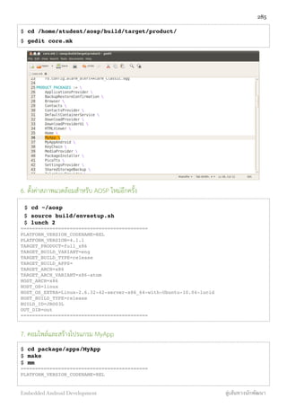 $ cd /home/student/aosp/build/target/product/
$ gedit core.mk
6. ตั้งค่าสภาพแวดล้อมสำหรับ AOSP ใหม่อีกครั้ง
$ cd ~/aosp
$ source build/envsetup.sh
$ lunch 2
============================================
PLATFORM_VERSION_CODENAME=REL
PLATFORM_VERSION=4.1.1
TARGET_PRODUCT=full_x86
TARGET_BUILD_VARIANT=eng
TARGET_BUILD_TYPE=release
TARGET_BUILD_APPS=
TARGET_ARCH=x86
TARGET_ARCH_VARIANT=x86-atom
HOST_ARCH=x86
HOST_OS=linux
HOST_OS_EXTRA=Linux-2.6.32-42-server-x86_64-with-Ubuntu-10.04-lucid
HOST_BUILD_TYPE=release
BUILD_ID=JRO03L
OUT_DIR=out
============================================
7. คอมไพล์และสร้างโปรแกรม MyApp
$ cd package/apps/MyApp
$ make
$ mm
============================================
PLATFORM_VERSION_CODENAME=REL
285
Embedded Android Development สู่เส้นทางนักพัฒนา
 