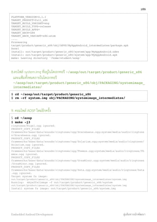 PLATFORM_VERSION=4.1.1
TARGET_PRODUCT=full_x86
TARGET_BUILD_VARIANT=eng
TARGET_BUILD_TYPE=release
TARGET_BUILD_APPS=
TARGET_ARCH=x86
TARGET_ARCH_VARIANT=x86-atom
....
Processing
target/product/generic_x86/obj/APPS/MyAppAndroid_intermediates/package.apk
Done!
Install: out/target/product/generic_x86/system/app/MyAppAndroid.odex
Install: out/target/product/generic_x86/system/app/MyAppAndroid.apk
make: Leaving directory `/home/student/aosp'
8.ลบไฟล์ system.img ที่อยู่ในไดเรกทอรี ~/aosp/out/target/product/generic_x86
และแฟ้มทั้งหมดภายในไดเรกทอรี
~/aosp/out/target/product/generic_x86/obj/PACKAGING/systemimage_
intermediates/
$ cd ~/aosp/out/target/product/generic_x86
$ rm -rf system.img obj/PACKAGING/systemimage_intermediates/
9. คอมไพล์ AOSP ใหม่อีกครั้ง
$ cd ~/aosp
$ make -j3
ringtones/Rigel.ogg ignored.
PRODUCT_COPY_FILES
frameworks/base/data/sounds/ringtones/ogg/Scarabaeus.ogg:system/media/audio/ringtone
s/Scarabaeus.ogg ignored.
PRODUCT_COPY_FILES
frameworks/base/data/sounds/ringtones/ogg/Solarium.ogg:system/media/audio/ringtones/
Solarium.ogg ignored.
PRODUCT_COPY_FILES
frameworks/base/data/sounds/ringtones/ogg/Themos.ogg:system/media/audio/ringtones/Th
emos.ogg ignored.
PRODUCT_COPY_FILES
frameworks/base/data/sounds/ringtones/ogg/UrsaMinor.ogg:system/media/audio/ringtones
/UrsaMinor.ogg ignored.
PRODUCT_COPY_FILES
frameworks/base/data/sounds/ringtones/ogg/Zeta.ogg:system/media/audio/ringtones/Zeta
.ogg ignored.
Target system fs image:
out/target/product/generic_x86/obj/PACKAGING/systemimage_intermediates/system.img
Running: mkyaffs2image -f out/target/product/generic_x86/system
out/target/product/generic_x86/obj/PACKAGING/systemimage_intermediates/system.img
Install system fs image: out/target/product/generic_x86/system.img
286
Embedded Android Development สู่เส้นทางนักพัฒนา
 