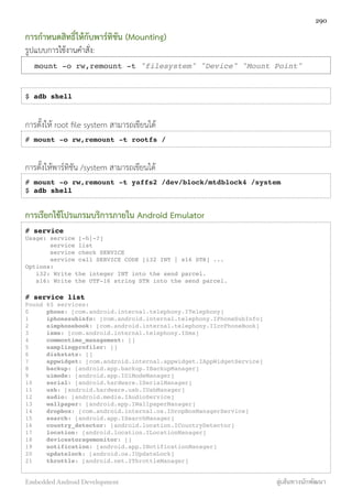 การกำหนดสิทธิ์ให้กับพาร์ทิชัน (Mounting)
รูปแบบการใช้งานคำสั่ง:
mount -o rw,remount -t "filesystem" "Device" "Mount Point"
$ adb shell
การตั้งให้ root ﬁle system สามารถเขียนได้
# mount -o rw,remount -t rootfs /
การตั้งให้พาร์ทิชัน /system สามารถเขียนได้
# mount -o rw,remount -t yaffs2 /dev/block/mtdblock4 /system
$ adb shell
การเรียกใช้โปรแกรมบริการภายใน Android Emulator
# service
Usage: service [-h|-?]
service list
service check SERVICE
service call SERVICE CODE [i32 INT | s16 STR] ...
Options:
i32: Write the integer INT into the send parcel.
s16: Write the UTF-16 string STR into the send parcel.
# service list
Found 65 services:
0! phone: [com.android.internal.telephony.ITelephony]
1! iphonesubinfo: [com.android.internal.telephony.IPhoneSubInfo]
2! simphonebook: [com.android.internal.telephony.IIccPhoneBook]
3! isms: [com.android.internal.telephony.ISms]
4! commontime_management: []
5! samplingprofiler: []
6! diskstats: []
7! appwidget: [com.android.internal.appwidget.IAppWidgetService]
8! backup: [android.app.backup.IBackupManager]
9! uimode: [android.app.IUiModeManager]
10! serial: [android.hardware.ISerialManager]
11! usb: [android.hardware.usb.IUsbManager]
12! audio: [android.media.IAudioService]
13! wallpaper: [android.app.IWallpaperManager]
14! dropbox: [com.android.internal.os.IDropBoxManagerService]
15! search: [android.app.ISearchManager]
16! country_detector: [android.location.ICountryDetector]
17! location: [android.location.ILocationManager]
18! devicestoragemonitor: []
19! notification: [android.app.INotificationManager]
20! updatelock: [android.os.IUpdateLock]
21! throttle: [android.net.IThrottleManager]
290
Embedded Android Development สู่เส้นทางนักพัฒนา
 