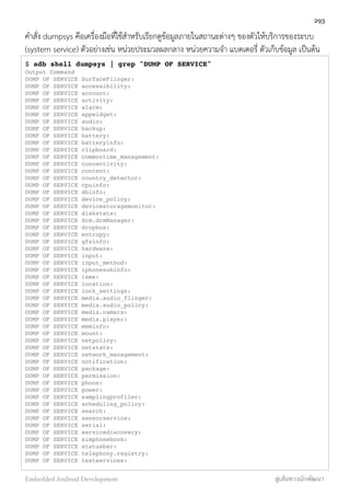 คำสั่ง dumpsys คือเครื่องมือที่ใช้สำหรับเรียกดูข้อมูลภายในสถานะต่างๆ ของตัวให้บริการของระบบ
(system service) ตัวอย่างเช่น หน่วยประมวลผลกลาง หน่วยความจำ แบตเตอรี่ ตัวเก็บข้อมูล เป็นต้น
$ adb shell dumpsys | grep "DUMP OF SERVICE"
Output Command
DUMP OF SERVICE SurfaceFlinger:
DUMP OF SERVICE accessibility:
DUMP OF SERVICE account:
DUMP OF SERVICE activity:
DUMP OF SERVICE alarm:
DUMP OF SERVICE appwidget:
DUMP OF SERVICE audio:
DUMP OF SERVICE backup:
DUMP OF SERVICE battery:
DUMP OF SERVICE batteryinfo:
DUMP OF SERVICE clipboard:
DUMP OF SERVICE commontime_management:
DUMP OF SERVICE connectivity:
DUMP OF SERVICE content:
DUMP OF SERVICE country_detector:
DUMP OF SERVICE cpuinfo:
DUMP OF SERVICE dbinfo:
DUMP OF SERVICE device_policy:
DUMP OF SERVICE devicestoragemonitor:
DUMP OF SERVICE diskstats:
DUMP OF SERVICE drm.drmManager:
DUMP OF SERVICE dropbox:
DUMP OF SERVICE entropy:
DUMP OF SERVICE gfxinfo:
DUMP OF SERVICE hardware:
DUMP OF SERVICE input:
DUMP OF SERVICE input_method:
DUMP OF SERVICE iphonesubinfo:
DUMP OF SERVICE isms:
DUMP OF SERVICE location:
DUMP OF SERVICE lock_settings:
DUMP OF SERVICE media.audio_flinger:
DUMP OF SERVICE media.audio_policy:
DUMP OF SERVICE media.camera:
DUMP OF SERVICE media.player:
DUMP OF SERVICE meminfo:
DUMP OF SERVICE mount:
DUMP OF SERVICE netpolicy:
DUMP OF SERVICE netstats:
DUMP OF SERVICE network_management:
DUMP OF SERVICE notification:
DUMP OF SERVICE package:
DUMP OF SERVICE permission:
DUMP OF SERVICE phone:
DUMP OF SERVICE power:
DUMP OF SERVICE samplingprofiler:
DUMP OF SERVICE scheduling_policy:
DUMP OF SERVICE search:
DUMP OF SERVICE sensorservice:
DUMP OF SERVICE serial:
DUMP OF SERVICE servicediscovery:
DUMP OF SERVICE simphonebook:
DUMP OF SERVICE statusbar:
DUMP OF SERVICE telephony.registry:
DUMP OF SERVICE textservices:
293
Embedded Android Development สู่เส้นทางนักพัฒนา
 