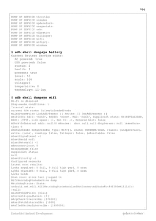 DUMP OF SERVICE throttle:
DUMP OF SERVICE uimode:
DUMP OF SERVICE updatelock:
DUMP OF SERVICE usagestats:
DUMP OF SERVICE usb:
DUMP OF SERVICE vibrator:
DUMP OF SERVICE wallpaper:
DUMP OF SERVICE wifi:
DUMP OF SERVICE wifip2p:
DUMP OF SERVICE window:
$ adb shell dumpsys battery
Current Battery Service state:
AC powered: true
USB powered: false
status: 2
health: 2
present: true
level: 50
scale: 100
voltage:0
temperature: 0
technology: Li-ion
$ adb shell dumpsys wifi
Wi-Fi is disabled
Stay-awake conditions: 1
Internal state:
current HSM state: DriverUnloadedState
mLinkProperties LinkAddresses: [] Routes: [] DnsAddresses: []
mWifiInfo SSID: <none>, BSSID: <none>, MAC: <none>, Supplicant state: UNINITIALIZED,
RSSI: -9999, Link speed: -1, Net ID: -1, Metered hint: false
mDhcขาfoInternal addr: null/0 mRoutes: dns: null,null dhcpServer: null leaseDura-
tion: 0
mNetworkInfo NetworkInfo: type: WIFI[], state: UNKNOWN/IDLE, reason: (unspecified),
extra: (none), roaming: false, failover: false, isAvailable: false
mLastSignalLevel -1
mLastBssid null
mLastNetworkId -1
mReconnectCount 0
mIsScanMode false
Supplicant status
null
mLastPriority -1
Configured networks
Latest scan results:
Locks acquired: 0 full, 0 full high perf, 0 scan
Locks released: 0 full, 0 full high perf, 0 scan
Locks held:
Scan count since last plugged in
WifiWatchdogStateMachine dump
WatchdogStatus: State:
android.net.wifi.WifiWatchdogStateMachine$NotConnectedState@b444f100mWifiInfo:
[null]
mLinkProperties: [null]
mCurrentSignalLevel: [0]
mArpCheckIntervalMs: [120000]
mRssiFetchIntervalMs: [1000]
mWalledGardenIntervalMs: [1800000]
294
Embedded Android Development สู่เส้นทางนักพัฒนา
 