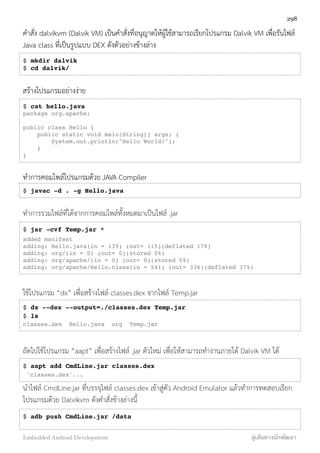 คำสั่ง dalvikvm (Dalvik VM) เป็นคำสั่งที่อนุญาตให้ผู้ใช้สามารถเรียกโปรแกรม Dalvik VM เพื่อรันไฟล์
Java class ที่เป็นรูปแบบ DEX ดังตัวอย่างข้างล่าง
$ mkdir dalvik
$ cd dalvik/
สร้างโปรแกรมอย่างง่าย
$ cat hello.java
package org.apache;
public class Hello {
public static void main(String[] args) {
System.out.println("Hello World!");
}
}
ทำการคอมไพล์โปรแกรมด้วย JAVA Compiler
$ javac -d . -g Hello.java
ทำการรวมไฟล์ที่ได้จากการคอมไพล์ทั้งหมดมาเป็นไฟล์ .jar
$ jar -cvf Temp.jar *
added manifest
adding: Hello.java(in = 139) (out= 115)(deflated 17%)
adding: org/(in = 0) (out= 0)(stored 0%)
adding: org/apache/(in = 0) (out= 0)(stored 0%)
adding: org/apache/Hello.class(in = 541) (out= 336)(deflated 37%)
ใช้โปรแกรม “dx” เพื่อสร้างไฟล์ classes.dex จากไฟล์ Temp.jar
$ dx --dex --output=./classes.dex Temp.jar
$ ls
classes.dex Hello.java org Temp.jar
ถัดไปใช้โปรแกรม “aapt” เพื่อสร้างไฟล์ .jar ตัวใหม่ เพื่อให้สามารถทำงานภายใต้ Dalvik VM ได้
$ aapt add CmdLine.jar classes.dex
'classes.dex'...
นำไฟล์ CmdLine.jar ที่บรรจุไฟล์ classes.dex เข้าสู่ตัว Android Emulator แล้วทำการทดสอบเรียก
โปรแกรมด้วย Dalvikvm ดังคำสั่งข้างล่างนี้
$ adb push CmdLine.jar /data
298
Embedded Android Development สู่เส้นทางนักพัฒนา
 