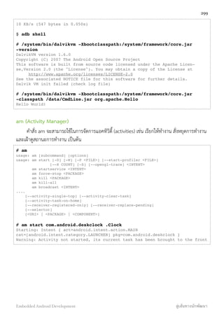 10 KB/s (547 bytes in 0.050s)
$ adb shell
# /system/bin/dalvikvm -Xbootclasspath:/system/framework/core.jar
-version
DalvikVM version 1.6.0
Copyright (C) 2007 The Android Open Source Project
This software is built from source code licensed under the Apache Licen-
se,Version 2.0 (the "License"). You may obtain a copy of the License at
http://www.apache.org/licenses/LICENSE-2.0
See the associated NOTICE file for this software for further details.
Dalvik VM init failed (check log file)
# /system/bin/dalvikvm -Xbootclasspath:/system/framework/core.jar
-classpath /data/CmdLine.jar org.apache.Hello
Hello World!
am (Activity Manager)
คำสั่ง am จะสามารถใช้ในการจัดการแอคทิวิตี้ (activities) เช่น เรียกให้ทำงาน สั่งหยุดการทำงาน
และเฝ้าดูสถานะการทำงาน เป็นต้น
# am
usage: am [subcommand] [options]
usage: am start [-D] [-W] [-P <FILE>] [--start-profiler <FILE>]
[--R COUNT] [-S] [--opengl-trace] <INTENT>
am startservice <INTENT>
am force-stop <PACKAGE>
am kill <PACKAGE>
am kill-all
am broadcast <INTENT>
....
[--activity-single-top] [--activity-clear-task]
[--activity-task-on-home]
[--receiver-registered-only] [--receiver-replace-pending]
[--selector]
[<URI> | <PACKAGE> | <COMPONENT>]
# am start com.android.deskclock .Clock
Starting: Intent { act=android.intent.action.MAIN
cat=[android.intent.category.LAUNCHER] pkg=com.android.deskclock }
Warning: Activity not started, its current task has been brought to the front
299
Embedded Android Development สู่เส้นทางนักพัฒนา
 