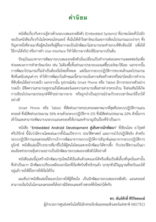 คำนิยม
หนังสือเกี่ยวกับความรู้ทางด้านระบบสมองกลฝังตัว (Embedded Systems) ที่เราพบโดยทั่วไปมัก
จะเป็นหนังสือเกี่ยวกับไมโครคอนโทรเลอร์ ที่เน้นให้เข้าใจฮาร์ดแวร์และการเขียนโปรแกรมแบบง่ายๆ ซึ่ง
ปัญหาหนึ่งที่ตามมาคือผู้สนใจหรือผู้ที่อยากจะเป็นนักพัฒนาไม่สามารถจะทำระบบที่ซับซ้อนได้ (เพื่อให้
ใช้งานได้จริง) หรือการทำ User Interface ก็ทำได้ยากมากต้องใช้เวลามากเป็นต้น
ปัจจุบันแนวทางการพัฒนาระบบสมองกลฝังตัวเริ่มเปลี่ยนเป็นทำงานต่อยอดจากแพลตฟอร์มเพื่อ
ช่วยลดเวลาการทำฮาร์ดแวร์ลง เช่น ไม่ต้องซื้อชิ้นส่วนมาประกอบเองแต่ซื้อบอร์ดมาใช้เลย นอกจากนั้น
การพัฒนาโปรแกรมก็ไม่จำเป็นต้องเริ่มใหม่ทั้งหมด แต่เริ่มจากระบบปฏิบัติการขนาดเล็กและโปรแกรม
ฟังชั่นสนับสนุนต่างๆ ทำให้การพัฒนาในลักษณะนี้สามารถเน้นความคิดสร้างสรรค์ใหม่ๆโดยมีการทำงาน
ที่ซับซ้อนได้อย่างรวดเร็ว นอกจากนั้น อุปกรณ์เช่น Smart Phone หรือ Tablet มีการกระจายตัวอย่าง
รวดเร็ว มีขีดความสามารถสูงรวมถึงมีเซนเซอร์และความสามารถสื่อสารต่างๆครบถ้วน จึงส่งเสริมให้เกิด
การเขียนโปรแกรมประยุกต์ที่ดีๆอย่างมากมาย หรือถูกนำเป็นอุปกรณ์ร่วมกับระบบฮาร์ดแวร์อื่นๆได้
อย่างดี
Smart Phone หรือ Tablet ที่สัดส่วนการครอบครองตลาดมากที่สุดคือระบบปฏิบัติการแอน
ดรอยด์ ซึ่งมีสัดส่วนประมาณ 56% ตามด้วยระบบปฏิบัติการ iOS ซึ่งมีสัดส่วนประมาณ 22% ดังนั้นการ
เข้าใจและสามารถพัฒนาบนระบบแอนดรอยด์ให้เก่งและชำนาญเป็นเรื่องที่จำเป็นมาก
หนังสือ “Embedded Android Development สู่เส้นทางนักพัฒนา" ที่เขียนโดย อ.วิรุฬห์
ศรีบริรักษ์ นี้นับว่ามีความโดดเด่นมากทั้งในแง่วิชาการ ประวัติศาสตร์ และการนำไปปฏิบัติจริง สำหรับ
ระบบปฏิบัติการแอนดรอยด์มีรากเง้าการพัฒนาจากระบบปฏิบัติการลีนุกซ์และมาจากระบบปฏิบัติการ
ยูนิกซ์ หนังสือเล่มนี้ก็บรรยายที่มาที่ไปให้ผู้สนใจโดยเฉพาะนักพัฒนาได้ซาบซึ้ง กับประวัติความเป็นมา
ละเอียดช่วยกระตุ้นความอยากเป็นนักพัฒนาระบบสมองกลฝังตัวได้อย่างดี
หนังสือเล่มนี้มุ่งสร้างนักพัฒนารุ่นใหม่ให้เริ่มเดินด้วยตนเองได้หรือเพื่อเป็นพี่เลี้ยงที่จุดเริ่มเท่านั้น
ซึ่งจำเป็นมาก นักพัฒนาเปรียบเหมือนนกน้อยที่เริ่มหัดบินซึ่งจริงๆแล้ว นกทุกตัวมีวิญญาณที่จะบินเองได้
อยู่แล้ว ขอให้มีโอกาสให้เริ่มได้บิน
ผมเห็นว่าหนังสือเล่มนี้จะมอบโอกาสให้ผู้ที่สนใจ เป็นนักพัฒนาระบบสมองกลฝังตัว แอนดรอยด์
สามารถเริ่มบินในโลกแอนดรอยด์ได้อย่างมีอิสระและสร้างสรรค์สิ่งใหม่ๆได้ครับ
ดร. พันธ์ศักดิ์ ศิริรัชตพงษ์
ผู้อำนวยการศูนย์เทคโนโลยีอิเล็กทรอนิกส์และคอมพิวเตอร์แห่งชาติ (NECTEC)
 