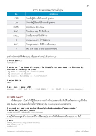 ตาราง 1.4 แสดงตัวแปรระบบพื้นฐาน
ชื่อ คำอธิบาย
USER เรียกชื่อผู้ใช้งานที่ใช้ในการเข้าสู่ระบบ
UID เรียกรหัสผู้ใช้งานที่ใช้ในการเข้าสู่ระบบ
HOME เรียก Home Directory
PWD เรียก Directory ที่กำลังใช้งาน
SHELL เรียกชื่อ shell ที่กำลังใช้งาน
$ เรียก process id ที่กำลังใช้งาน
PPID เรียก process id ที่ได้รับการสืบทอดมา
? The exit code of the last command
ยกตัวอย่างการใช้คำสั่ง echo เพื่อแสดงค่าภายในตัวแปรระบบ
$ echo $SHELL
/bin/bash
$ echo -e " My Home directory is $HOMEn My username is $USERn My
current directory is $PWD"
My Home directory is /home/student
My username is student
My current directory is /home/student
$ echo $PPID
1927
$ ps -aux | grep 1927
student 1927 0.0 0.5 192052 11236 ? Sl 08:15 0:33 gnome-terminal
env และ export
คำสั่ง export เป็นคำสั่งที่ผู้ใช้งานสามารถสร้างตัวแปรระบบเพิ่มเติมได้เอง โดยการระบุเข้าไปใน
ไฟล์ .bashrc หรือพิมพ์คำสั่งการตั้งค่าได้โดยตรงใน terminal ดังตัวอย่างข้างล่าง
$ export my_project_codes=/home/student/embedded/sourcecode/
$ echo $my_project_codes
/home/student/embedded/sourcecode/
หากผู้ใช้ต้องการดูค่าตัวแปรระบบที่มีการใช้งานอยู่ สามารถใช้คำสั่ง env หรือ export -p ดังนี้
$ env
ORBIT_SOCKETDIR=/tmp/orbit-student
SSH_AGENT_PID=1383
TERM=xterm
30
Embedded Android Development สู่เส้นทางนักพัฒนา
 