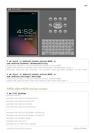 # am start -a android.intent.action.MAIN -n
com.android.browser/.BrowserActivity
Starting: Intent { action=android.intent.action.MAIN
comp={com.android.browser/com.android.browser.BrowserActivity} }
Warning: Activity not started, its current task has been brought to the front
# am start -a android.intent.action.MAIN -n
com.android.settings/.Settings
Starting: Intent { action=android.intent.action.MAIN
comp={com.android.settings/com.android.settings.Settings} }
คำสั่งในการจัดการแพ็กเก็ต (package manager)
# pm list package
package:android
package:com.android.backupconfirm
package:com.android.bluetooth
package:com.android.browser
package:com.android.calculator2
....
package:com.android.wallpaper.holospiral
package:com.android.wallpaper.livepicker
package:com.example.myapp
package:com.svox.pico
package:jp.co.omronsoft.openwnn
300
Embedded Android Development สู่เส้นทางนักพัฒนา
 