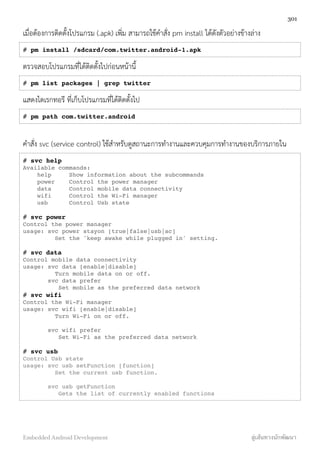 เมื่อต้องการติดตั้งโปรแกรม (.apk) เพิ่ม สามารถใช้คำสั่ง pm install ได้ดังตัวอย่างข้างล่าง
# pm install /sdcard/com.twitter.android-1.apk
ตรวจสอบโปรแกรมที่ได้ติดตั้งไปก่อนหน้านี้
# pm list packages | grep twitter
แสดงไดเรกทอรี ที่เก็บโปรแกรมที่ได้ติดตั้งไป
# pm path com.twitter.android
คำสั่ง svc (service control) ใช้สำหรับดูสถานะการทำงานและควบคุมการทำงานของบริการภายใน
# svc help
Available commands:
help Show information about the subcommands
power Control the power manager
data Control mobile data connectivity
wifi Control the Wi-Fi manager
usb Control Usb state
# svc power
Control the power manager
usage: svc power stayon [true|false|usb|ac]
Set the 'keep awake while plugged in' setting.
# svc data
Control mobile data connectivity
usage: svc data [enable|disable]
Turn mobile data on or off.
svc data prefer
Set mobile as the preferred data network
# svc wifi
Control the Wi-Fi manager
usage: svc wifi [enable|disable]
Turn Wi-Fi on or off.
svc wifi prefer
Set Wi-Fi as the preferred data network
# svc usb
Control Usb state
usage: svc usb setFunction [function]
Set the current usb function.
svc usb getFunction
Gets the list of currently enabled functions
301
Embedded Android Development สู่เส้นทางนักพัฒนา
 