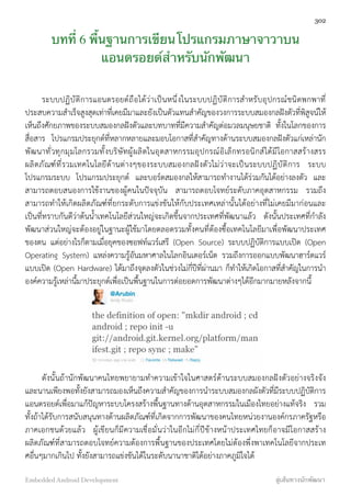 บทที่ 6 พื้นฐานการเขียนโปรแกรมภาษาจาวาบน
แอนดรอยด์สำหรับนักพัฒนา
ระบบปฏิบัติการแอนดรอยด์ถือได้ว่าเป็นหนึ่งในระบบปฏิบัติการสำหรับอุปกรณ์ชนิดพกพาที่
ประสบความสำเร็จสูงสุดเท่าที่เคยมีมาและยังเป็นตัวแทนสำคัญของวงการระบบสมองกลฝังตัวที่พิสูจน์ให้
เห็นถึงศักยภาพของระบบสมองกลฝังตัวและบทบาทที่มีความสำคัญต่อมวลมนุษยชาติิ ทั้งในโลกของการ
สื่อสาร โปรแกรมประยุกต์ที่หลากหลายและมอบโอกาสที่สำคัญทางด้านระบบสมองกลฝังตัวแก่เหล่านัก
พัฒนาทั่วทุกมุมโลกรวมทั้งบริษัทผู้ผลิตในอุตสาหกรรมอุปกรณ์อิเล็กทรอนิกส์ได้มีโอกาสสร้างสรร
ผลิตภัณฑ์ที่รวมเทคโนโลยีด้านต่างๆของระบบสมองกลฝังตัวไม่ว่าจะเป็นระบบปฏิบัติการ ระบบ
โปรแกรมระบบ โปรแกรมประยุกต์ และบอร์ดสมองกลให้สามารถทำงานได้ร่วมกันได้อย่างลงตัว และ
สามารถตอบสนองการใช้งานของผู้คนในปัจจุบัน สามารถตอบโจทย์ระดับภาคอุตสาหกรรม รวมถึง
สามารถทำให้เกิดผลิตภัณฑ์ที่ยกระดับการแข่งขันให้กับประเทศเหล่านั้นได้อย่างที่ไม่เคยมีมาก่อนและ
เป็นที่ทราบกันดีว่าต้นน้ำเทคโนโลยีส่วนใหญ่จะเกิดขึ้นจากประเทศที่พัฒนาแล้ว ดังนั้นประเทศที่กำลัง
พัฒนาส่วนใหญ่จะต้องอยู่ในฐานะผู้ใช้มาโดยตลอดรวมทั้งคนที่ต้องซื้อเทคโนโลยีมาเพื่อพัฒนาประเทศ
ของตน แต่อย่างไรก็ตามเมื่อยุคของซอฟท์แวร์เสรี (Open Source) ระบบปฏิบัติการแบบเปิด (Open
Operating System) แหล่งความรู้อันมหาศาลในโลกอินเตอร์เน็ต รวมถึงการออกแบบพัฒนาฮาร์ดแวร์
แบบเปิด (Open Hardware) ได้มาถึงจุดลงตัวในช่วงไม่กี่ปีที่ผ่านมา ก็ทำให้เกิดโอกาสที่สำคัญในการนำ
องค์ความรู้้เหล่านี้มาประยุกต์เพื่อเป็นพื้นฐานในการต่อยอดการพัฒนาต่างๆได้อีกมากมายหลังจากนี้
ดังนั้นถ้านักพัฒนาคนไทยพยายามทำความเข้าใจในศาสตร์ด้านระบบสมองกลฝังตัวอย่างจริงจัง
และนานเพียงพอทั้งยังสามารถมองเห็นถึงความสำคัญของการนำระบบสมองกลผังตัวที่มีระบบปฏิบัติการ
แอนดรอยด์เพื่อมาแก้ปัญหาระบบโครงสร้างพื้นฐานทางด้านอุตสาหกรรมในเมืองไทยอย่างแท้จริง รวม
ทั้งถ้าได้รับการสนับสนุนทางด้านผลิตภัณฑ์ที่เกิดจากการพัฒนาของคนไทยหน่วยงานองค์กรภาครัฐหรือ
ภาคเอกชนด้วยแล้ว ผู้เขียนก็มีความเชื่อมั่นว่าในอีกไม่กี่ปีข้างหน้าประเทศไทยก็อาจมีโอกาสสร้าง
ผลิตภัณฑ์ที่สามารถตอบโจทย์ความต้องการพื้นฐานของประเทศโดยไม่ต้องพึ่งพาเทคโนโลยีจากประเท
ศอื่นๆมากเกินไป ทั้งยังสามารถแข่งขันได้ในระดับนานาชาติได้อย่างภาคภูมิใจได้
302
Embedded Android Development สู่เส้นทางนักพัฒนา
 