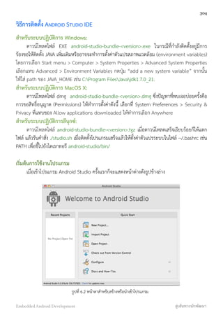 วิธีการติดตั้ง ANDROID STUDIO IDE
สำหรับระบบปฏิบัติการ Windows:
ดาวน์โหลดไฟล์ EXE android-studio-bundle-<version>.exe ในกรณีที่กำลังติดตั้งอยู่มีการ
ร้องขอให้ติดตั้ง JAVA เพิ่มเติมหรืออาจจะทำการตั้งค่าตัวแปรสภาพแวดล้อม (environment variables)
โดยการเลือก Start menu > Computer > System Properties > Advanced System Properties
เลือกแทบ Advanced > Environment Variables กดปุ่ม “add a new system variable” จากนั้น
ให้ใส่ path ของ JAVA_HOME เช่น C:Program FilesJavajdk1.7.0_21.
สำหรับระบบปฏิบัติการ MacOS X:
ดาวน์โหลดไฟล์ dmg android-studio-bundle-<version>.dmg ซึ่งปัญหาที่พบเจอบ่อยครั้งคือ
การขอสิทธิ์อนุญาต (Permissions) ให้ทำการตั้งค่าดังนี้ เลือกที่ System Preferences > Security &
Privacy ที่แทบของ Allow applications downloaded ให้ทำการเลือก Anywhere
สำหรับระบบปฏิบัติการลีนุกซ์:
ดาวน์โหลดไฟล์ android-studio-bundle-<version>.tgz เมื่อดาวน์โหลดเสร็จเรียบร้อยก็ให้แตก
ไฟล์ แล้วรันคำสั่ง ./studio.sh เมื่อติดตั้งโปรแกรมเสร็จแล้วให้ตั้งค่าตัวแปรระบบในไฟล์ ~/.bashrc เช่น
PATH เพื่อชี้ไปยังไดเรกทอรี android-studio/bin/
เริ่มต้นการใช้งานโปรแกรม
เมื่อเข้าโปรแกรม Android Studio ครั้งแรกก็จะแสดงหน้าต่างดังรูปข้างล่าง
รูปที่ 6.2 หน้าตาสำหรับสร้างหรือนำเข้าโปรแกรม
304
Embedded Android Development สู่เส้นทางนักพัฒนา
 