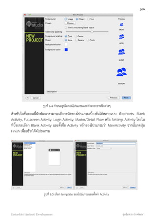 รูปที่ 6.4 กำหนดรูปไอคอนโปรแกรมและค่าทางกราฟฟิกต่างๆ
สำหรับในขั้นตอนนี้นักพัฒนาสามารถเลือกชนิดของโปรแกรมเบื้องต้นได้หลายแบบ ตัวอย่างเช่น Blank
Activity, Fullscreen Activity, Login Activity, Master/Detail Flow หรือ Settings Activity โดยใน
ที่นี้จะขอเลือก Blank Activity และตั้งชื่อ Activity หลักของโปรแกรมว่า MainActivity จากนั้นกดปุ่ม
Finish เพื่อสร้างโค้ดโปรแกรม
รูปที่ 6.5 เลือก template ของโปรแกรมและตั้งค่า Activity
306
Embedded Android Development สู่เส้นทางนักพัฒนา
 