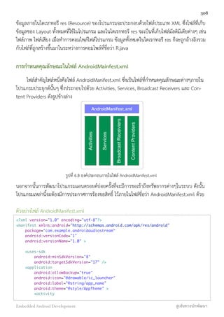 ข้อมูลภายในไดเรกทอรี res (Resource) ของโปรแกรมจะประกอบด้วยไฟล์ประเภท XML ซึ่งไฟล์ที่เก็บ
ข้อมูลของ Layout ทั้งหมดที่ใช้ในโปรแกรม และในไดเรกทอรี res จะเป็นที่เก็บไฟล์มัลติมีเดียต่างๆ เช่น
ไฟล์ภาพ ไฟล์เสียง เมื่อทำการคอมไพล์ไฟล์โปรแกรม ข้อมูลทั้งหมดในไดเรกทอรี res ก็จะถูกอ้างอิงรวม
กับไฟล์ที่ถูกสร้างขึ้นมาในระหว่างการคอมไพล์ที่ชื่อว่า R.java
การกำหนดคุณลักษณะในไฟล์ AndroidMainfest.xml
ไฟล์สำคัญไฟล์หนึ่งคือไฟล์ AndroidManifest.xml ซึ่งเป็นไฟล์ที่กำหนดคุณลักษณะต่างๆภายใน
โปรแกรมประยุกต์นั้นๆ ซึ่งประกอบไปด้วย Activities, Services, Broadcast Receivers และ Con-
tent Providers ดังรูปข้างล่าง
AndroidManifest.xml
Activities
Services
BroadcastReceiviers
ContentProviders
รูปที่ 6.8 องค์ประกอบภายในไฟล์ AndroidManifest.xml
นอกจากนั้นการพัฒนาโปรแกรมแอนดรอยด์บ่อยครั้งที่จะมีการขอเข้าถึงทรัพยากรต่างๆในระบบ ดังนั้น
โปรแกรมเหล่านี้จะต้องมีการประกาศการร้องขอสิทธิ์ ไว้ภายในไฟล์ชื่อว่า AndroidManifest.xml ด้วย
ตัวอย่างไฟล์ AndroidManifest.xml
<?xml version="1.0" encoding="utf-8"?>
<manifest xmlns:android="http://schemas.android.com/apk/res/android"
package="com.example.androidaudiostream"
android:versionCode="1"
android:versionName="1.0" >
<uses-sdk
android:minSdkVersion="8"
android:targetSdkVersion="17" />
<application
android:allowBackup="true"
android:icon="@drawable/ic_launcher"
android:label="@string/app_name"
android:theme="@style/AppTheme" >
<activity
308
Embedded Android Development สู่เส้นทางนักพัฒนา
 