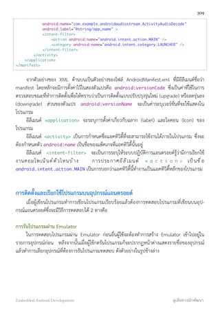 android:name="com.example.androidaudiostream.ActivityAudioDecode"
android:label="@string/app_name" >
<intent-filter>
<action android:name="android.intent.action.MAIN" />
<category android:name="android.intent.category.LAUNCHER" />
</intent-filter>
</activity>
</application>
</manifest>
จากตัวอย่างของ XML ด้านบนเป็นตัวอย่างของไฟล์ AndroidManifest.xml ที่มีอีลีเมนต์ชื่อว่า
manifest โดยหลักจะมีการตั้งค่าไว้ในสองตัวแปรคือ android:versionCode ซึ่งเป็นค่าที่ใช้ในการ
ตรวจสอบขณะที่ทำการติดตั้งเพื่อให้ทราบว่าเป็นการติดตั้งแบบปรับปรุงรุ่นใหม่ (upgrade) หรือลดรุ่นลง
(downgrade) ส่วนของตัวแปร android:versionName จะเป็นค่าระบุเวอร์ชั่นที่จะใช้แสดงใน
โปรแกรม
อีลีเมนต์ <application> จะระบุการตั้งค่าเกี่ยวกับฉลาก (label) และไอคอน (Icon) ของ
โปรแกรม
อีลีเมนต์ <activity> เป็นการกำหนดชื่อแอคทิวิตี้ที่จะสามารถใช้งานได้ภายในโปรแกรม ซึ่งจะ
ต้องกำหนดตัว android:name เป็นชื่อของแพ็คเกจที่แอคทิวิตี้นั้นอยู่
อีลีเมนต์ <intent-filter> จะเป็นการระบุให้ระบบปฏิบัติการแอนดรอยด์รู้ว่ามีการเรียกใช้
งานคอมโพเน็นต์ตัวไหนบ้าง การประกาศอีลีเมนต์ < a c t i o n > เป็นชื่อ
android.intent.action.MAIN เป็นการบอกว่าแอคทิวิตี้นี้ทำงานเป็นแอคทิวิตี้หลักของโปรแกรม
การติดตั้งและเรียกใช้โปรแกรมบนอุปกรณ์แอนดรอยด์
เมื่อผู้เขียนโปรแกรมทำการเขียนโปรแกรมเรียบร้อยแล้วต้องการทดสอบโปรแกรมที่เขียนบนอุป-
กรณ์แอนดรอยด์ซึ่งจะมีวิธีการทดสอบได้ 2 ทางคือ
การรันโปรแกรมผ่าน Emulator
ในการทดสอบโปรแกรมผ่าน Emulator ก่อนอื่นผู้ใช้จะต้องทำการสร้าง Emulator เข้าไปอยู่ใน
รายการอุปกรณ์ก่อน หลังจากนั้นเมื่อผู้ใช้กดรันโปรแกรมก็จะปรากฏหน้าต่างแสดงรายชื่อของอุปกรณ์
แล้วทำการเลือกอุปกรณ์ที่ต้องการรันโปรแกรมทดสอบ ดังตัวอย่างในรูปข้างล่าง
309
Embedded Android Development สู่เส้นทางนักพัฒนา
 