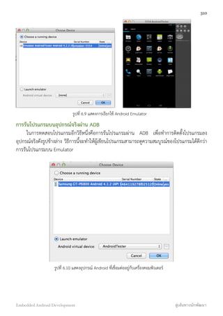 รูปที่ 6.9 แสดงการเรียกใช้ Android Emulator
การรันโปรแกรมบนอุปกรณ์จริงผ่าน ADB
ในการทดสอบโปรแกรมอีกวิธีหนึ่งคือการรันโปรแกรมผ่าน ADB เพื่อทำการติดตั้งโปรแกรมลง
อุปกรณ์จริงดังรูปข้างล่าง วิธีการนี้จะทำให้ผู้เขียนโปรแกรมสามารถดูความสมบูรณ์ของโปรแกรมได้ดีกว่า
การรันโปรแกรมบน Emulator
รูปที่ 6.10 แสดงอุปกรณ์ Android ที่เชื่อมต่ออยู่กับเครื่องคอมพิวเตอร์
310
Embedded Android Development สู่เส้นทางนักพัฒนา
 