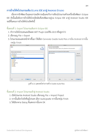 การย้ายโค้ดโปรแกรมเดิม ECLIPSE IDE มาสู่ ANDROID STUDIO
เนื่องจากนักพัฒนาในยุคแรกๆจะมีความคุ้นเคยกับการเขียนโปรแกรมด้วยเครื่องมือพัฒนา Eclipse
IDE ดังนั้นเมื่อต้องการย้ายโค้ดโปรเจ็คเดิมที่เคยพัฒนาอยู่บน Eclipse IDE มาสู่ Android Studio IDE
จะมีขั้นตอนการย้ายโค้ดโปรเจ็คดังนี้
ขั้นตอนที่ 1: Export โปรแกรมเดิมจาก Eclipse IDE
1. ทำการเปิดโปรเจคและอัพเดต ADT Plugin (เวอร์ชัน 22.0 หรือสูงกว่า)
2. เลือกเมนู File > Export
3. โปรแกรมจะแสดงหน้าต่างขึ้นมา ให้เลือก Generate Gradle build ﬁles ภายใน Android จากนั้น
กดปุ่ม Finish
รูปที่ 6.11 แสดงหน้าต่างการสร้าง Gradle build ﬁles
ขั้นตอนที่ 2: Import โปรแกรมเข้าสู่ Android Studio
1. เปิดโปรแกรม Android Studio เลือกเมนู File > Import Project
2. จากนั้นเลือกไปยังที่อยู่โปรเจค เลือก build.gradle จากนั้นกดปุ่ม Finish
3. ให้เลือกตาม Dialog ที่แสดงจากนั้นกด OK
311
Embedded Android Development สู่เส้นทางนักพัฒนา
 
