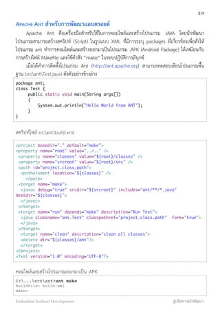 APACHE ANT สำหรับการพัฒนาแอนดรอยด์
Apache Ant คือเครื่องมือสำหรับใช้ในการคอมไพล์และสร้างโปรแกรม JAVA โดยนักพัฒนา
โปรแกรมสามารถสร้างสคริปท์ (Script) ในรูปแบบ XML ที่มีการระบุ packages ที่เกี่ยวข้องเพื่อสั่งให้
โปรแกรม ant ทำการคอมไพล์และสร้างออกมาเป็นโปรแกรม .APK (Android Package) ได้เหมือนกับ
การสร้างไฟล์ Makeﬁle และใช้คำสั่ง “make” ในระบปฏิบัติการลีนุกซ์
เมื่อได้ทำการติดตั้งโปรแกรม Ant (http://ant.apache.org) สามารถทดสอบเขียนโปรแกรมพื้น
ฐาน (srcantTest.java) ดังตัวอย่างข้างล่าง
package ant;
class Test {  
public static void main(String args[])  
{     
System.out.println("Hello World from ANT");   
}
}
สคริปท์ไฟล์ srcantbuild.xml
<project basedir="." default="make"> 
<property name="root" value="../.." />
 <property name="classes" value="${root}/classes" /> 
 <property name="srcroot" value="${root}/src" />
 <path id="project.class.path">
  <pathelement location="${classes}" />   
    </path>
 <target name="make"> 
  <javac debug="true" srcdir="${srcroot}" includes="ant/**/*.java"
destdir="${classes}">
  </javac>
 </target>
 <target name="run" depends="make" description="Run Test"> 
  <java classname="ant.Test" classpathref="project.class.path"  fork="true">
  </java>
 </target> 
  <target name="clean" description="clean all classes">
  <delete dir="${classes}/ant"/>
  </target>
</project>
<?xml version="1.0" encoding="UTF-8"?>
คอมไพล์และสร้างโปรแกรมออกมาเป็น .APK
C:...srcant>ant make
Buildfile: build.xml
make:
312
Embedded Android Development สู่เส้นทางนักพัฒนา
 