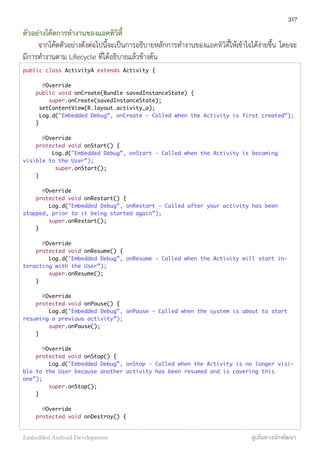 ตัวอย่างโค้ดการทำงานของแอคทิวิตี้
จากโค้ดตัวอย่างดังต่อไปนี้จะเป็นการอธิบายหลักการทำงานของแอคทิวิตี้ให้เข้าใจได้ง่ายขึ้น โดยจะ
มีการทำงานตาม Lifecycle ที่ได้อธิบายแล้วข้างต้น
public class ActivityA extends Activity {
	 @Override
public void onCreate(Bundle savedInstanceState) {
super.onCreate(savedInstanceState);
setContentView(R.layout.activity_a);
Log.d("Embedded Debug”, onCreate - Called when the Activity is first created”);
}
	 @Override
protected void onStart() {
Log.d("Embedded Debug”, onStart - Called when the Activity is becoming
visible to the User”);
	 super.onStart();
}
	 @Override
protected void onRestart() {
Log.d("Embedded Debug”, onRestart - Called after your activity has been
stopped, prior to it being started again”);
super.onRestart();
}
	 @Override
protected void onResume() {
Log.d("Embedded Debug”, onResume - Called when the Activity will start in-
teracting with the User”);
super.onResume();
}
	 @Override
protected void onPause() {
Log.d("Embedded Debug”, onPause - Called when the system is about to start
resuming a previous activity”);
super.onPause();
}
	 @Override
protected void onStop() {
Log.d("Embedded Debug”, onStop - Called when the Activity is no longer visi-
ble to the User because another activity has been resumed and is covering this
one”);
super.onStop();
}
	 @Override
protected void onDestroy() {
317
Embedded Android Development สู่เส้นทางนักพัฒนา
 