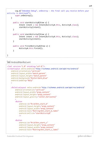Log.d("Embedded Debug”, onDestroy - the final call you receive before your
activity is destroyed”);
super.onDestroy();
}
	 public void startActivityB(View v) {
	 	 Intent intent = new Intent(ActivityA.this, ActivityB.class);
	 	 startActivity(intent);
	 }
	 public void startActivityC(View v) {
	 	 Intent intent = new Intent(ActivityA.this, ActivityC.class);
	 	 startActivity(intent);
	 }
	 public void finishActivityA(View v) {
	 	 ActivityA.this.finish();
	 }
}
ไฟล์ AndroidManifest.xml
<?xml version="1.0" encoding="utf-8"?>
<LinearLayout xmlns:android="http://schemas.android.com/apk/res/android"
android:orientation="vertical"
android:layout_width="match_parent"
android:layout_height="match_parent"
android:background="@color/dark_blue"
android:padding="8dip"
>
<RelativeLayout xmlns:android="http://schemas.android.com/apk/res/android"
android:orientation="vertical"
android:layout_width="wrap_content"
android:layout_height="wrap_content"
android:layout_gravity="center_horizontal"
>
<Button
android:id="@+id/btn_start_b"
android:layout_height="wrap_content"
android:layout_width="wrap_content"
android:text="@string/btn_start_b_label"
android:onClick="startActivityB"
/>
<Button
android:id="@+id/btn_start_c"
android:layout_height="wrap_content"
android:layout_width="wrap_content"
android:text="@string/btn_start_c_label"
318
Embedded Android Development สู่เส้นทางนักพัฒนา
 