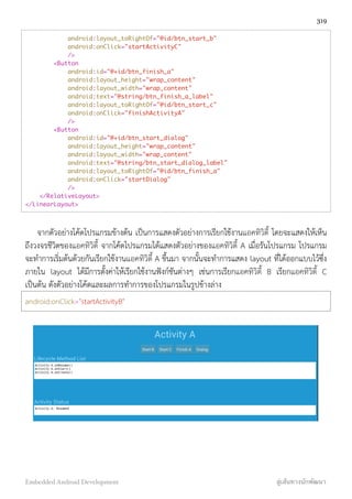 android:layout_toRightOf="@id/btn_start_b"
android:onClick="startActivityC"
/>
<Button
android:id="@+id/btn_finish_a"
android:layout_height="wrap_content"
android:layout_width="wrap_content"
android:text="@string/btn_finish_a_label"
android:layout_toRightOf="@id/btn_start_c"
android:onClick="finishActivityA"
/>
<Button
android:id="@+id/btn_start_dialog"
android:layout_height="wrap_content"
android:layout_width="wrap_content"
android:text="@string/btn_start_dialog_label"
android:layout_toRightOf="@id/btn_finish_a"
android:onClick="startDialog"
/>
</RelativeLayout>
</LinearLayout>
จากตัวอย่างโค้ดโปรแกรมข้างต้น เป็นการแสดงตัวอย่างการเรียกใช้งานแอคทิวิตี้ โดยจะแสดงให้เห็น
ถึงวงจรชีวิตของแอคทิวิตี้ จากโค้ดโปรแกรมได้แสดงตัวอย่างของแอคทิวิตี้ A เมื่อรันโปรแกรม โปรแกรม
จะทำการเริ่มต้นด้วยกันเรียกใช้งานแอคทิวิตี้ A ขึ้นมา จากนั้นจะทำการแสดง layout ที่ได้ออกแบบไว้ซึ่ง
ภายใน layout ได้มีการตั้งค่าให้เรียกใช้งานฟังก์ชันต่างๆ เช่นการเรียกแอคทิวิตี้ B เรียกแอคทิวิตี้ C
เป็นต้น ดังตัวอย่างโค้ดและผลการทำการของโปรแกรมในรูปข้างล่าง
android:onClick="startActivityB"
319
Embedded Android Development สู่เส้นทางนักพัฒนา
 