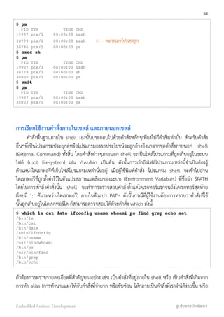 $ ps
PID TTY TIME CMD
19907 pts/1 00:00:00 bash
30779 pts/1 00:00:00 bash <---- หมายเลขโปรเซสลูก
30796 pts/1 00:00:00 ps
$ exec sh
$ ps
PID TTY TIME CMD
19907 pts/1 00:00:00 bash
30779 pts/1 00:00:00 sh
30800 pts/1 00:00:00 ps
$ exit
$ ps
PID TTY TIME CMD
19907 pts/1 00:00:00 bash
30802 pts/1 00:00:00 ps
การเรียกใช้งานคำสั่งภายในเชลล์ และภายนอกเชลล์
คำสั่งพื้นฐานภายใน shell เองนั้นประกอบไปด้วยคำสั่งหลักๆเพียงไม่กี่คำสั่งเท่านั้น สำหรับคำสั่ง
อื่นๆที่เป็นโปรแกรมประยุกต์หรือโปรแกรมอรรถประโยชน์จะถูกอ้างอิงมาจากชุดคำสั่งภายนอก shell
(External Command) ทั้งสิ้น โดยคำสั่งต่างๆภายนอก shell จะเป็นไฟล์โปรแกรมที่ถูกเก็บอยู่ในระบบ
ไฟล์ (root ﬁlesystem) เช่น /usr/bin เป็นต้น ดังนั้นการเข้าถึงไฟล์โปรแกรมเหล่านี้จำเป็นต้องรู้
ตำแหน่งไดเรกทอรีที่เก็บไฟล์โปรแกรมเหล่านั้นอยู่ เมื่อผู้ใช้พิมพ์คำสั่ง โปรแกรม shell จะเข้าไปอ่าน
ไดเรกทอรีที่ถูกตั้งค่าไว้ในตัวแปรสภาพแวดล้อมของระบบ (Environment Variables) ที่ชื่อว่า $PATH
โดยในการเข้าถึงคำสั่งนั้น shell จะทำการตรวจสอบคำสั่งตั้งแต่ไดเรกทอรีแรกจนถึงไดเรกทอรีสุดท้าย
(โดยมี ‘:’ คั่นระหว่างไดเรกทอรี) ภายในตัวแปร PATH ดังนั้นกรณีที่ผู้ใช้งานต้องการทราบว่าคำสั่งที่ใช้
นั้นถูกเก็บอยู่ในไดเรกทอรีใด ก็สามารถตรวจสอบได้ด้วยคำสั่ง which ดังนี้
$ which ls cat date ifconfig uname whoami ps find grep echo set
/bin/ls
/bin/cat
/bin/date
/sbin/ifconfig
/bin/uname
/usr/bin/whoami
/bin/ps
/usr/bin/find
/bin/grep
/bin/echo
ถ้าต้องการทราบรายละเอียดที่สำคัญบางอย่าง เช่น เป็นคำสั่งที่อยู่ภายใน shell หรือ เป็นคำสั่งที่เกิดจาก
การทำ alias (การทำนามแฝงให้กับคำสั่งที่จำยาก หรือซับซ้อน ให้กลายเป็นคำสั่งที่เราจำได้ง่ายขึ้น หรือ
32
Embedded Android Development สู่เส้นทางนักพัฒนา
 