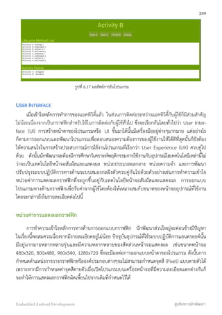 รูปที่ 6.17 ผลลัพธ์การรันโปรแกรม
USER INTERFACE
เมื่อเข้าใจหลักการทำการของแอคทิวิตี้แล้ว ในส่วนการติดต่อระหว่างแอคทิวิตี้กับผู้ใช้ก็มีส่วนสำคัญ
ไม่น้อยเนื่องจากเป็นกราฟฟิกสำหรับใช้ในการติดต่อกับผู้ใช้ทั่วไป ซึ่งจะเรียกกันโดยทั่วไปว่า User Inter-
face (UI) การสร้างหน้าตาของโปรแกรมหรือ UI ขึ้นมาได้นั้นมีเครื่องมืออยู่ต่างๆมากมาย แต่อย่างไร
ก็ตามการออกแบบและพัฒนาโปรแกรมเพื่อตอบสนองความต้องการของผู้ใช้งานให้ได้ดีที่สุดนั้นก็ยังต้อง
ให้ความสนใจในการสร้างประสบการณ์การใช้งานโปรแกรมที่เรียกว่า User Experience (UX) ควบคู่ไป
ด้วย ดังนั้นนักพัฒนาจะต้องมีการศึกษาวิเคราะห์พฤติกรรมการใช้งานกับอุปกรณ์ไฮเทคโนโลยีเหล่านี้ไม่
ว่าจะเป็นเทคโนโลยีหน้าจอสัมผัสและแสดงผล หน่วยประมวลผลกลาง หน่วยความจำ และการพัฒนา
ปรับปรุงระบบปฏิบัติการทางด้านระบบสมองกลฝังตัวควบคู่กันไปด้วยตัวอย่างเช่นการทำความเข้าใจ
หน่วยค่าการแสดงผลกราฟฟิกที่จะถูกขึ้นอยู่กับเทคโนโลยีหน้าจอสัมผัสและแสดงผล การออกแบบ
โปรแกรมทางด้านกราฟฟิกเพื่อรับค่าจากผู้ใช้โดยต้องให้เหมาะสมกับขนาดของหน้าจออุปกรณ์ที่ใช้งาน
โดยจะกล่าวถึงในรายละเอียดต่อไปนี้
หน่วยค่าการแสดงผลกราฟฟิก
การทำความเข้าใจหลักการทางด้านการออกแบบกราฟฟิก นักพัฒนาส่วนใหญ่จะค่อนข้างมีปัญหา
ในเรื่องนี้พอสมควรเนื่องจากมีรายละเอียดอยู่ไม่น้อย ปัจจุบันอุปกรณ์ที่ใช้ระบบปฏิบัติการแอนดรอยด์นั้น
มีอยู่มากมายหลากหลายรุ่นและมีความหลากหลายของสัดส่วนหน้าจอแสดงผล เช่นขนาดหน้าจอ
480x320, 800x480, 960x540, 1280x720 ซึ่งจะมีผลต่อการออกแบบหน้าตาของโปรแกรม ดังนั้นการ
กำหนดตำแหน่งการวางกราฟฟิกหรือองค์ประกอบต่างๆจะไม่สามารถกำหนดจุดสี (Pixel) แบบตายตัวได้
เพราะหากมีการกำหนดค่าจุดสีตายตัวเมื่อเปิดโปรแกรมบนเครื่องหน้าจอที่มีความละเอียดแตกต่างกันก็
จะทำให้การแสดงผลกราฟฟิกผิดเพี้ยนไปจากเดิมที่กำหนดไว้ได้
320
Embedded Android Development สู่เส้นทางนักพัฒนา
 