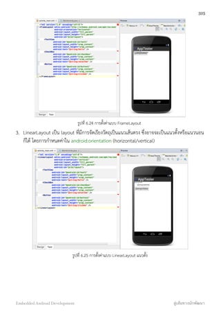 รูปที่ 6.24 การตั้งค่าแบบ FrameLayout
3. LinearLayout เป็น layout ที่มีการจัดเรียงวัตถุเป็นแนวเส้นตรง ซึ่งอาจจะเป็นแนวตั้งหรือแนวนอน
ก็ได้ โดยการกำหนดค่าใน android:orientation (horizontal/vertical)
รูปที่ 6.25 การตั้งค่าแบบ LinearLayout แนวตั้ง
325
Embedded Android Development สู่เส้นทางนักพัฒนา
 