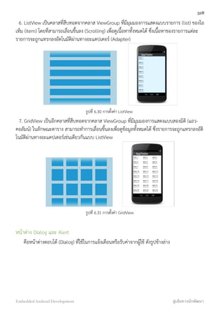 6. ListView เป็นคลาสที่สืบทอดจากคลาส ViewGroup ที่มีมุมมองการแสดงแบบรายการ (list) ของไอ
เท็ม (item) โดยที่สามารถเลื่อนขึ้นลง (Scrolling) เพื่อดูเนื้อหาทั้งหมดได้ ซึ่งเนื้อหาของรายการแต่ละ
รายการจะถูกแทรกลงอัตโนมัติผ่านทางอะแดปเตอร์ (Adapter)
รูปที่ 6.30 การตั้งค่า ListView
7. GridView เป็นอีกคลาสที่สืบทอดจากคลาส ViewGroup ที่มีมุมมองการแสดงแบบสองมิติ (แถว-
คอลัมน์) ในลักษณะตาราง สามารถทำการเลื่ิอนขึ้นลงเพื่อดูข้อมูลทั้งหมดได้ ซึ่งรายการจะถูกแทรกลงอัติ
โนมัติผ่านทางอะแดปเตอร์เช่นเดียวกันแบบ ListView
รูปที่ 6.31 การตั้งค่า GridView
หน้าต่าง Dialog และ Alert
คือหน้าต่างตอบโต้ (Dialog) ที่ใช้ในการแจ้งเตือนหรือรับค่าจากผู้ใช้ ดังรูปข้างล่าง
328
Embedded Android Development สู่เส้นทางนักพัฒนา
 