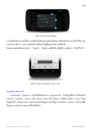 รูปที่ 6.32 แสดง Dialog พื้นฐาน
การแจ้งเตือนอีกแบบหนึ่งคือการแจ้งเตือนในลักษณะแสดงเป็นข้อความสั้นๆชั่วระยะเวลาหนึ่ง ให้ปรากฏ
บนหน้าจอ เรียกว่า Toast แต่จะไม่มีการโต้ตอบกับผู้ใช้แต่อย่างใด โดยใช้คำสั่ง
Toast.makeText(this, “text”, Toast.LENGTH_SHORT).show() ดังรูปข้างล่าง
รูปที่ 6.33 แสดงการแสดงข้อความแบบ toast
ANDROID ADAPTER
อะแดปเตอร์ (Adapter) ทำหน้าที่ติดต่อระหว่าง AdapterView กับข้อมูลที่ต้องการให้แสดงใน
ListView, GridView, spinner หรือ Gallery นอกจากนี้ Adapter ยังใช้ในการจัดการ View กับชุด
ข้อมูลโดยที่ AdapterView จะสามารถแสดงข้อมูลบางส่วนซึ่งถูกกำหนดโดย Adapter เช่นในกรณีมี
ข้อมูลมากและไม่สามารถแสดงได้ในครั้งเดียว
329
Embedded Android Development สู่เส้นทางนักพัฒนา
 